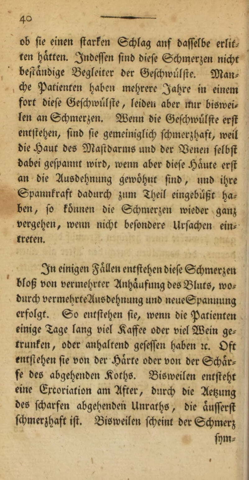 ob fte etnett ffarfen anf baffefbc evUO ten f^atten. 3nbc||ett fmb oiefc @cbmerjen ni^t beßanbige ^egfeitcv der &efcbwii[fte. gjlaiu , ^afienrett ^abc» mef^rerc 3a^re m einem fort biefe @ef(^iouf|1e, feibeu aber mir biömeü fen an ©cbmer^en. 3ßenn bie ©ef^miirfte erf! enfjtel^en, fmb fie gemetntgftdj? fcbmerjl^aft^ meil bie ^ant beo 3)taftbarm6 unb ber ^enen fefbjb babei gefpannt wirb, wenn aber biefe Jpaute erfb an bie 3tnöbe^nnng gewohnt fmb, unb iljre ©pannfraft baburcb ^um ^beif eingebu^f ha- ben, fo fbnnen bie @cbmerjen wieber ganj »ergehen, wenn nid^t befonbere Urfachen ein^- treten. ^ 3« einigen Jaüen entfiehen biefe ©dbmerj^eit bfof »on »ermehrter Tlnhdnfimg beö 33lntö, wo^^ biircb »ermehrte2(uobehnnng nnb neue0pannung erfolgt. @0 entliehen fie, wenn bie ^patienten einige ^age fang »ief .Kaffee ober »ief 2ßein ge^ trnnfen, ober anhaftenb gefeffen haben ic. Oft entliehen fie »on ber J^drte oberoon ber©dhdr^ fe beo abgehenben .^othß. 25i6weifen entfleht eine (Ejrcoriation am Ttfter, bnr4> bie 3(ehimg beß febarfen abgehenben Unrathß, bie dufferfb fchmerjhaft ifl. ^ißweifen febeint ber 0cbmerj I