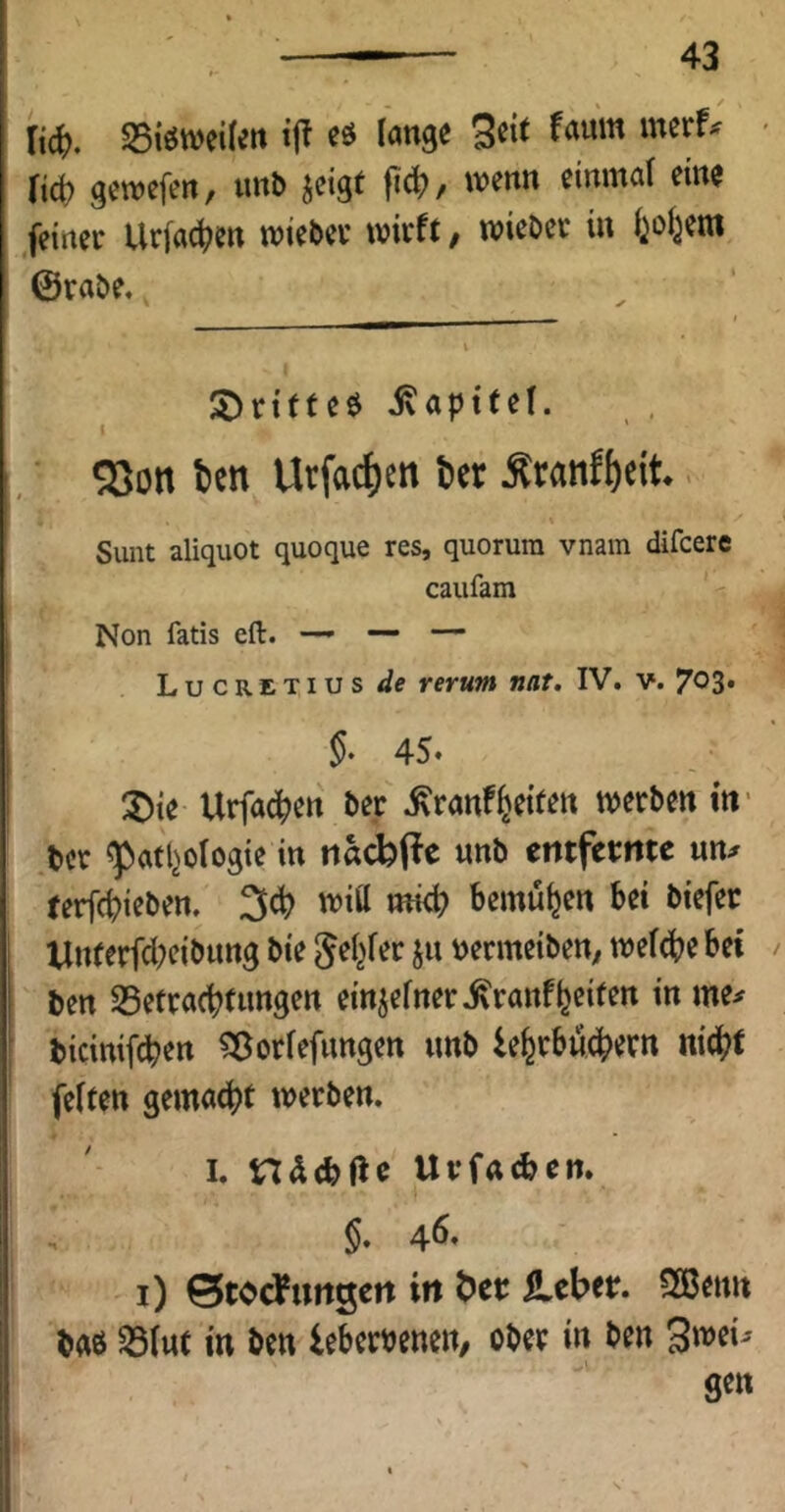 mmiUn eö lange Seit faum merf^ Ud) gewefen, mb jeigf fic^/ wenn einmal eine feiner Urfac^en wieder wirft / wie&er in i^oi^etn ©rabe. S^rifteö ivapttef. I «8on i»cn Urfac^)cit 6« Äranffecit.. Sunt aliquot quoque res, quoruni vnam difcere caufam Non fatis eft. —’ — — Lucretius de rerum nat. IV. v. 703* 45. :^ie Urfa^en Der .^ranfReifen werben in' ber ^afljologie in nacbj^e unb entfernte un;r terfc^ieben. ^d) witt mici? bemühen bei biefer Unferfcl;eibung bie »ermeiben^ we((^)ebet ben SSetraebtnngen ein^efner.^ranfReifen in me^ bicinifeben ^ßorfefnngen unb le^tbucbetn nicht feiten gemacht werben. I. ndebfte Urfacben. n ö* 4^* i) Btodfungen in ^ct ileber. ?XBenn baö ^(ut in ben leberbeneit/ ober in ben Swei^