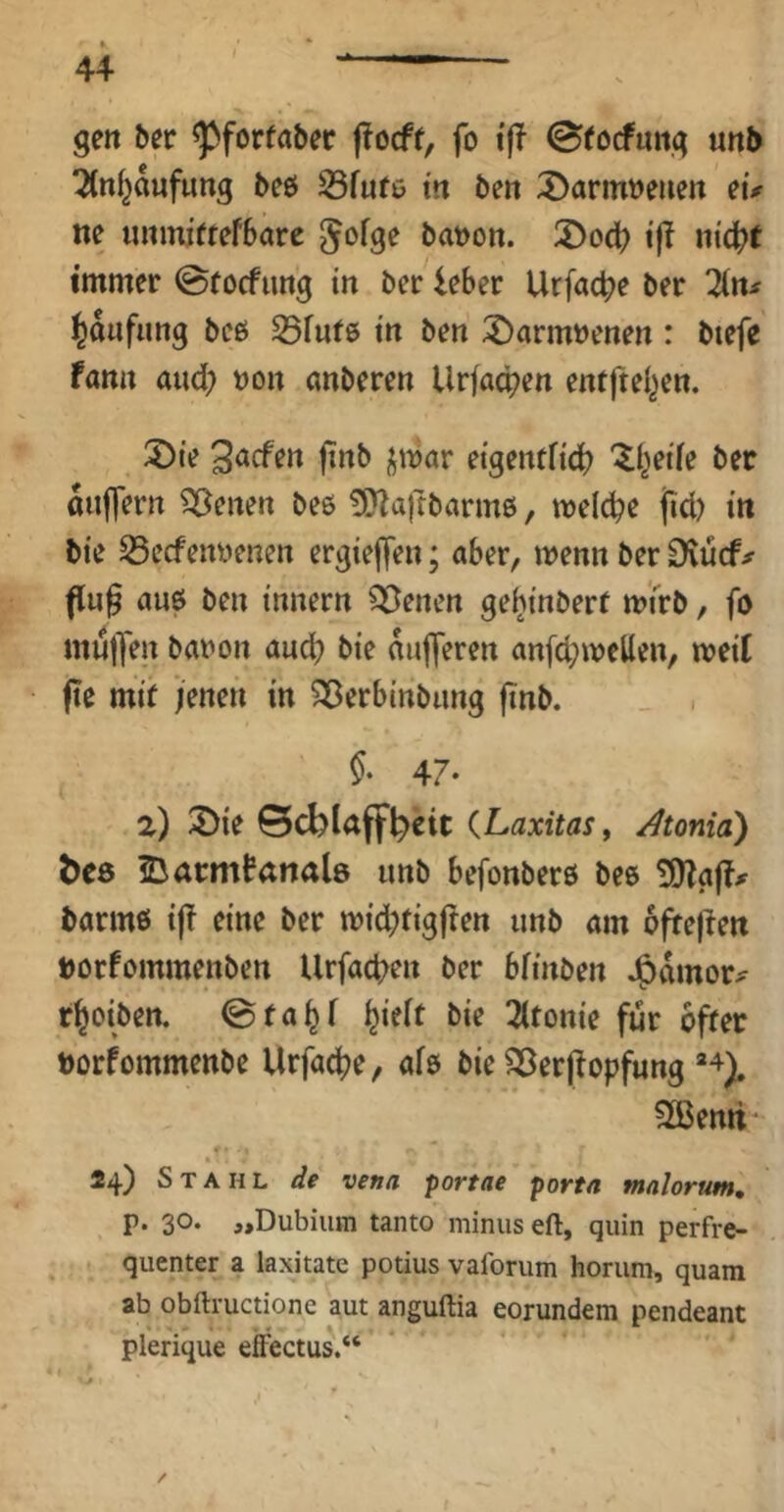 gen ^er ^forfabec f?ocfr, fo i'f? 0(öcfnttg unb Tlnf^aufung be& 25fufö tn ben 3)armt)enen eu ne lutmirrefbare bat)on. ^Dod? tf! in'd^t immer ©focfimg in ber ieber Urfac^e ber l^anfimg bcß S5fut6 tn ben 2)arm»enen : btefe fann and; non anberen Urfacpen entftel^en. 3)te Surfen finb ^inar etgentfid? ^l^etfe ber aiiflern Söenen bee ^^aftbarmß, meldb^ jtd) in bie S3ecfennenen ergieflen; aber, menn ber ü'vücf# flu§ auß ben tnnern Offenen gehi'nbert m'frb, fo mul]en banon auch bie au|]eren an[d;mcllen, tneir fte mit jenen in 35erbinbimg finb. 47. 2.) iJ)ie Scblnff^cit {Laxitas, Atonia) ^eö Bacmfanale unb befonberß beß ^a|?# barmß iff eine ber mid;tigf!en unb am oftejlen norfommenben Urfad^en ber bfinben Jgtmnor^ r^oiben. 0fa^l ^ielt bie Tltonie für öfter norfommenbe Urfad?e, alß bie 93er(lopfung SBenti' 24) Stahl de vena portae porta malorum, p. 30* a>Dubium tanto minus eft, quin perfre- quenter a laxitate potius vaforum horum, quam ab obftructione aut anguftia eorundem pendeant plerique effectus.“
