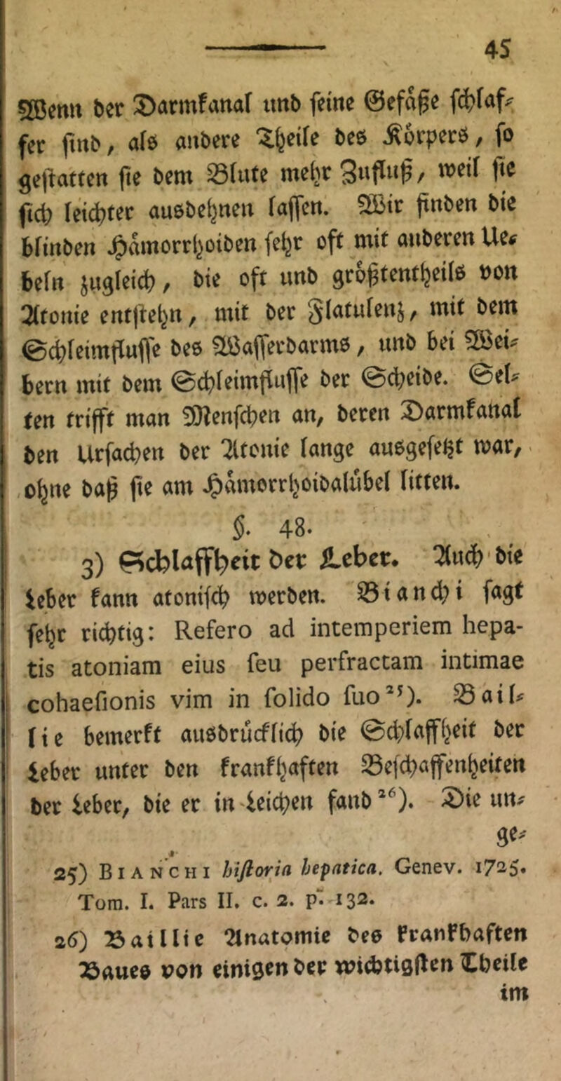 5öentt bcr 3>armfattar tmb feine 0efage fer (inb, aiö anbere “^feeiie beö ^orperö, fo gejitatfen |te bem 331«fe me^r Snfinß, weif fte fict) reichtet auöbe^nen iajfcn. ?B3ir jtnben bie bfinben J^dmorrl^oiben fe^r off mit anberen Ue# befn iugleicb, bie oft unb groj^tentljeiiö »on 3(fome entjtel^n, mit ber Siafuienj, mit bem ©ebieimfiuffe beo aöajfei'barmö, unb bei !ß>ei^ bern mit bem ©ebieimfluffe ber ©djeibe. @eU ten trifft man SOienfdben an, beren X)armfattat ben Urfacben ber ^Itonie lange auogefeJjt mar, ebne baß fie am J^dmorrboibalubel fitten. §. 48. 3) ileber. ^u^ bic ieber fann atonifcb merben. ^ i a n d; i fagf febr richtig: Refero ad intemperiem hepa- tis atoniam eius feu perfractam intimae cohaefionis vim in folido fuo*0* 23aib He bemerft außbrueffieb bie 0d}faffbeit bet ieber unter ben franfbaften S3ef(baffenbeifen ber ieber, bie er in^ieicben fanb’^). 5)ie un^ ge. 25) Bianchi hifloria hepatica. Genev. 1725» Tora. I. Pars II. c. 2. pVi32. a6) Satlltc 2lnatomic bee franFbaftcn Töaueo pon cinisen ber widjtisflcn Cbcilr im