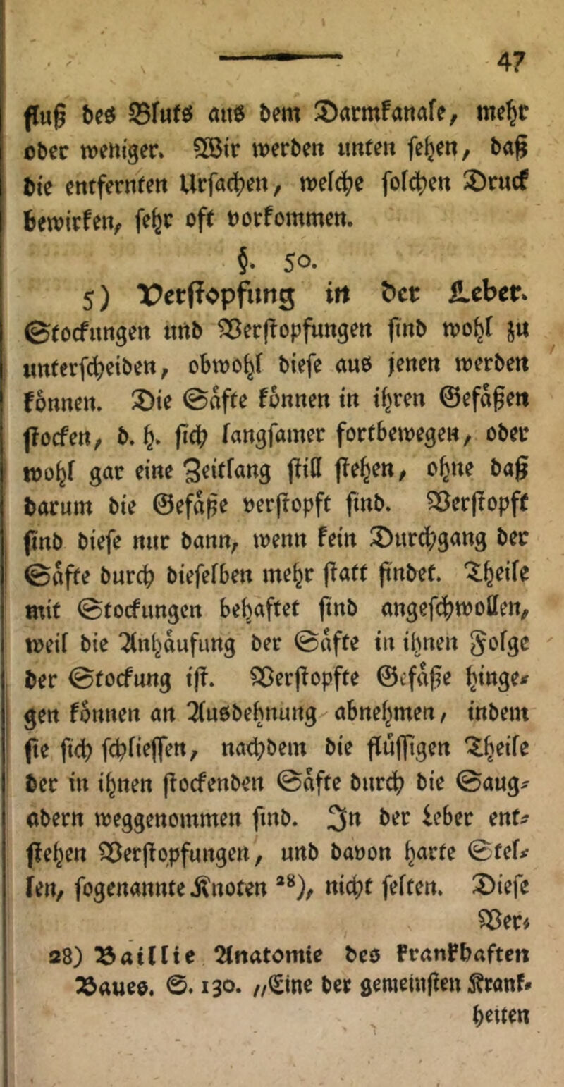 fug S5fu(25 M t>em S)armfattafe, me^r o^ec weniger. 5[öir werben unten felgen, bag fcie entfernten Urfa(t)en, weit^e fof(jt)en ^örucf bewirfen^ fe^r oft norfommen. §• 5®* 5) ^^ccPopfung ift ^ct Heber» Stoefungen nrtb ^ergopfungen finb wo^f ju nnterfebeiben, obwo^f biefe aue jenen werben fonnen. 2)ie @afte fbnnen in i^ren ©efdgen foefen, b. fe. geb langfamer fortbewegen, ober wo^f gar eine ^eitfang gitt ge^en, o^ne bag barum bie @efd|5e nergopft finb. ^^^ergopft gnb biefe nur bann, wenn fein 3>urg?gang ber ©dfte bureb biefefben me^r gatt gnbef. “^^b^ife mit ©tocfungcrt behaftet gnb angefebwotten, weif bie ^nbdufimg ber ©dfte in il^nen ^^fge ber 0tocfung ig. ^ergopfte ©tfdge I gen fbnnen an ^(uöbebnung'' abnebmen, tnbent ge fteb febfieflen, naebbem bie gufltgen “^b^ife ber in i^nen goefenben @dfte bureb bie ©aug^ abern weggenommen gnb. 3n ber leber ent^ geben ?öergqpfungen^, unb banon b^tf^ ©tef# ien, fogenannte ilnoten *^), nicht feiten. 3)iefc Söer# 28) ^öatflie 2inatomie beo Pranrbaften 25«ueo. 130. //(£ine ber gemetugen Äranf»