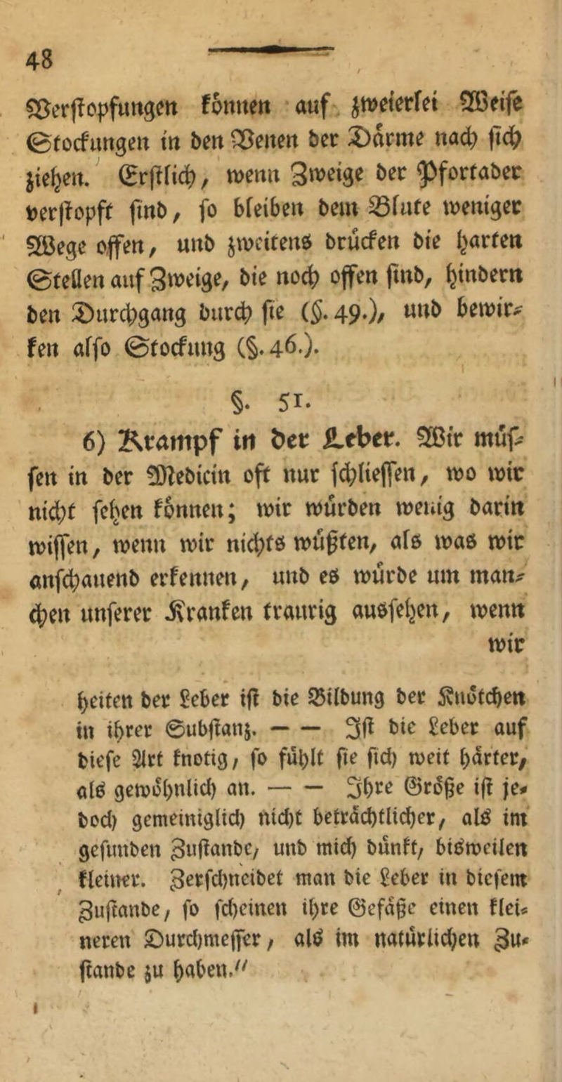 5:5er|lopfurt3m fonitett auf ^wet^rfet Sßetfe 0tocfimgett m beit Qßeiteu ber :X)arme nad) lTc|^ iie^eu. ^rjirid), wenit S'^eige bec g^forfabec tjerjtopff fmb, fo bfeibeu bem S3fufe wemgcc Söegc o.|fen, uub jwcirenji brucfen bte I^arfett eteöenaufSwcige, bte no^ offen ftnb, ^inbem ben 3!)urd)gattg biircb fie (§. 49.)/ bewir^^ fen affo ©tocfung (§.46.). §. 51- 6) Ktampf in öct; SLtbtt. SGßtr möp fen in ber 3)lebictn oft nur f^Uejfen, wo wir n{d}t felgen fonnen; wir würben wenig barin wiffen, wenn wir nic|)f6 wüffen, afß waö wir anfcbauenb erfennen, uub eö würbe um man^ (j^en unferer Traufen traurig auöfeljen, wenn wir beiten ber £eber ifl bte 55itbun9 ber Änutcben in ihrer 0ubftan5. ouf tiefe 2irf fnotig/ fo fühlt |te fid) weit hürter/ ölö gewohnlid) an. 5hrr ©rü^e i(i je* tod) gememiglid) nid)t beträchtlicher, alö im gefimben ^ujtanbe, unb mich bünft, bisweilen fleitter. 3^i=fd)neibet man bie ^eber in biefem ^uftanbe, fo fd)einen ihre @efa§e einen fleU neren 5Durd)me(fer, alö im natürlid;en 3«' ftanbe ju hahen.^' I