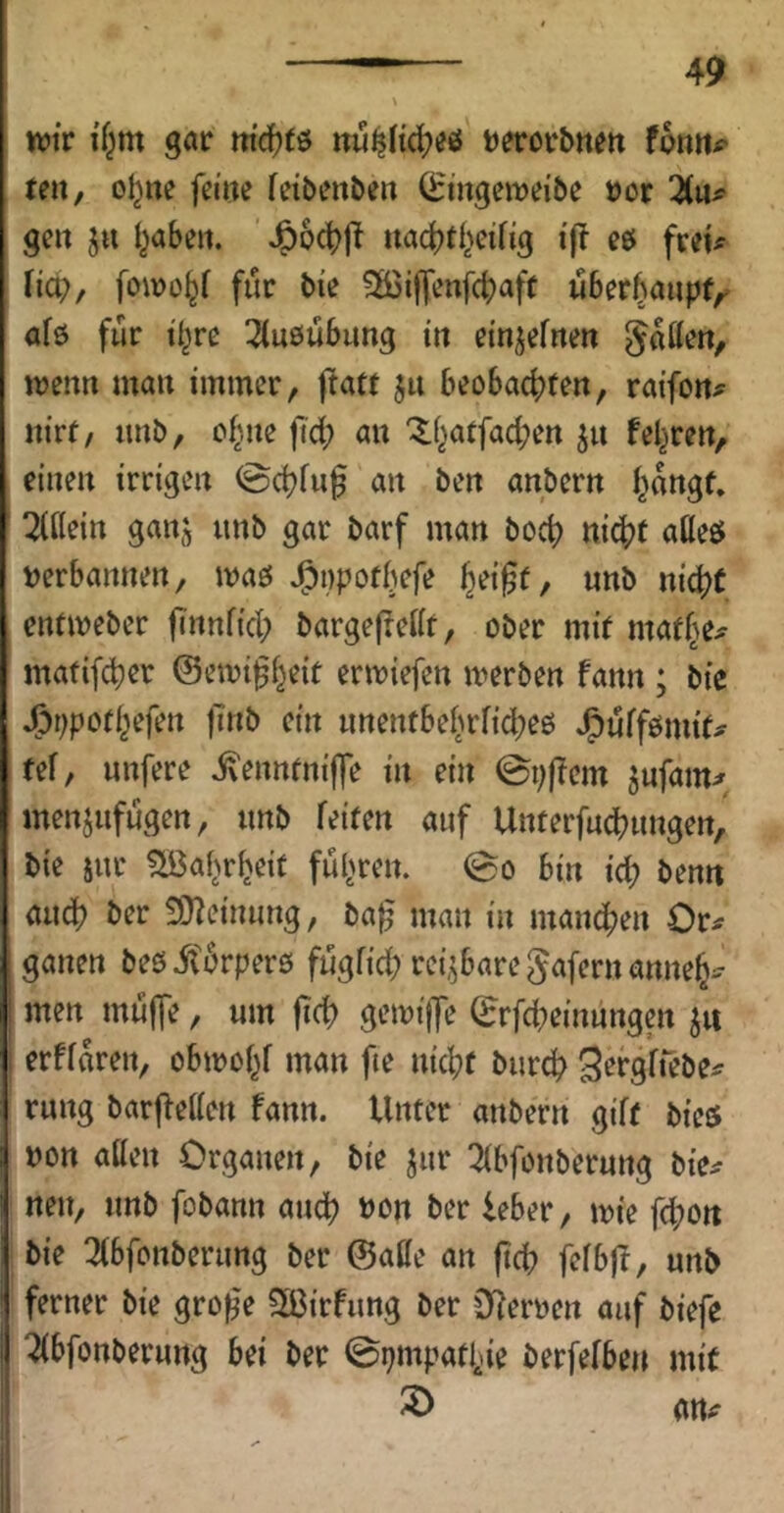 n?ir i'f^m gar md)tö itu^Hd^eö t^rrorbne« fonttp teu, o^ne feilte fetbenbeit ^ingeit?eibe »or 2(up geit j« l^abeit. ^6c|?|^ uac^tf^cifig i|l eö freip fiep/ foiro^f für bie ^öiffenfcb^jff uber^aupt,^ afö für i^re ^(uöübung in ein^efiten gatten, wenn man immer, ftatt ju beobachten, raifottp nirf, imb, ohne fief; an ^hatfachen ju feeren, einen irrigen @chfuf an ben anbern hangt. Tfttein ganj unb gar barf man boch ni^Jt atteö Perbannen, maö J^ppotbefe , unb nicht entmeber flnnfich bargefrettt, ober mit mafhep matifcher ©emi^h^if ermiefen merben fann ; bie J^ppothefen |7nb ein unentbehrfid;eö J^uffömifp tef, unfere ivenntniffe in ein ©pf?cm ^nfamp menjufugen, unb feiten auf Unterfud^ungen, bie sur ?löahrheit fuhren. 0o bin ich t>f»n audh ber 3)leinung, ba^ man in manchen Orp ganen beöit^rperö fugfich reizbare gafernannehp men muffe, um jich gemijje (Erfd^einungen erffaren, obmohf man fie nicht burch S^tgft'^ötp rung barffetten fann. Unter anbern gift bieö pon atten Organen, bie Jur !^bfonberung bicp nen, unb fobann au^ Pon ber ieber, ipie fd;on bie Tfbfonbernng ber ©atte an ftd; fefbff, unb ferner bie gro^e ^Ißirfimg ber 0fferpen auf biefe 2(bfonberuttg bei ber 0pmpathie berfefben mit attp