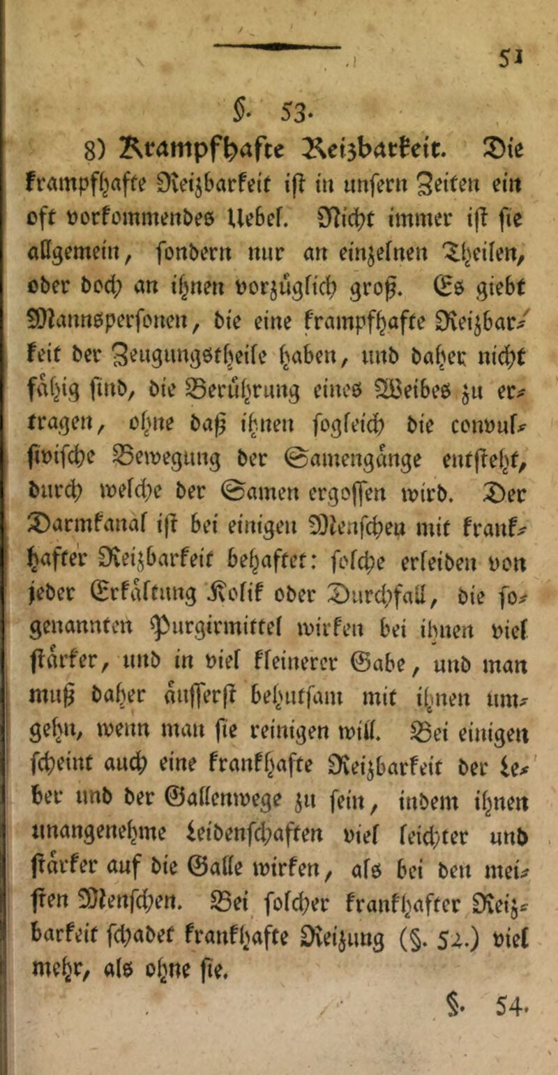 §• 53- 8) Ktampft)afte frampfljaffe Dvet^barfeit ifl tu iinferu off »orfommenbes Ue6ef. immer iff fie aUgemetu, fonbern nur au ei'u^erueu ^l^eileu, ober bod; au d^ueu üorjugftc^ grog. (Eö gtebf ÜQZauueiperfoueu, bie eine frampf^affe S'vetjbar/ feit bcr 3^w9»«3öffjetfc i^abeu, uub bafjer uic^f faltig fiub, bie ^eruf^ruug eiueö ?]Ü3eibeö ju er^ fragen, o(me ba^ i^.ueu fogfei'd? bie cenöuf^^ ftoifcbe S5emegiiug ber ©ameugtkge eufffel^f, burd) mefd;e ber ©amen ergDlfen mirb. lÖer ^Darmfauaf i|f bei einigen SQienfcbeu mit franf^ Raffer ^veijbarfeit behaftet: fcfcbe erfeiben Don jeber (ErfiUtang j^ofif ober 2)urd;faa, bie fo^ genannten ^urgirmittel mirfen bei ihnen oief ffarfer, nnb in nief ffeinerer @abe, unb man ; mu0 baber mifferff bebntfam mit i^nen nm^' ge^n, menn man fie reinigen miii. ISei einigen auch eine franfbafte ^eijbarfeit ber le^' feer imb ber ©aaenmege jn fein, inbem ihnen tmangenehme ieibenfd;affen rief feid;ter «nb jtarfer auf bie ©aße mirfen, afo bei ben meu jfen 3}ienfd;ett. S3ei fofd;er franfhafter Steijs fearfeit fd;abef franfhafte Dveiiimg (§. szO biet ( mehr, ale ohne fie, h I I ,i 1 §• 54.