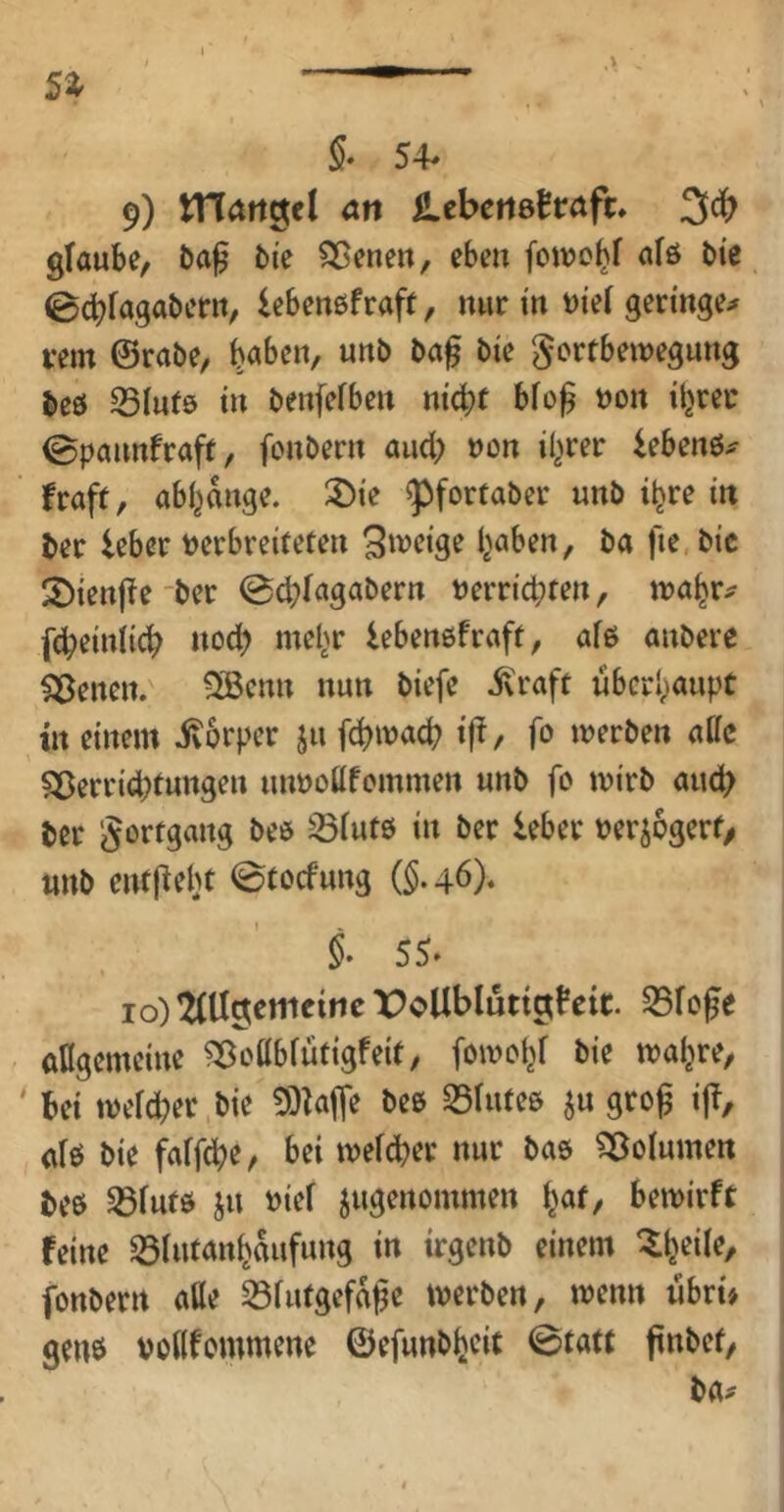 §• 54- 9) S^cbcnöttafu glaube, ba^ bie ^eneu, eben fowo^f afö bie ©cbfagaber», lebenßfraft, nur in t)ie( gertnge;^ rem ©rabe, ^aben, unb ba^ bte Fortbewegung beö S5Iut9 tn benfefben ntc^t bfog non tbrer ©paunfraft, fonbern and; non il^rer iebenö^ fraft, abl^dnge. 3)ie ^fortaber unb i^re in ber leber nerbreiteten I^aben, ba fie.bic 2)ten|lfe'ber ©cbfagabern nerricbten, wa^r^ fd)einl{cb «od) me^r lebenßfraft, afß anbere Seiten. ®cnn nun biefe 5\raft überhaupt in einem ivorper ju febwaeb t|!, fo werben alle Sßerrid;tungen unnoUfommen unb fo wirb au(b ber Fortgang beo ^iutö in ber leber nerjogert/ unb entj^ebt 0tocfung (§.46). i 55- 10) 2(U9emcincX>oUbluttatfeic. 35fofe aflgemcine ^oübiutigfeit, fowoy bie wa^re, bei wefd^er bie 9)^ajTe bee 25tuteß ^u grog ij!, afö bie faffebe, bei wefd>er nur bas ?33ofumen beö ^futö ju nief jugenommen i^at, bewirft feine ^lutan^dufung in irgenb einem ^l^eile, fonbern aUe 33futgefd^e werben, wenn iibri> genö noKfommene ©efunbfjeit 0tatt pnbet, ba^