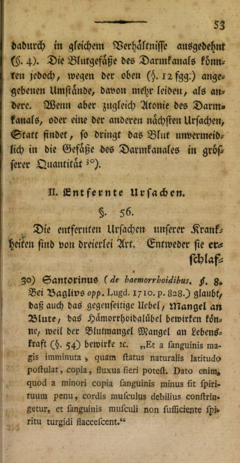 ^aburd^ in gfctc^em <tuögebelhttt (§, 4). ^ie ^futgefafe bee ^armfanafe thm^ tm )ebo(t>, wegen ber oben (}. izfgg:) ange^ ^ebenen Umflnnbe, baboit md^r fetbe», afö bere. 2ßenrt aber jugfeidb 3(tom'e bes ^arm« fanafö, ober eine ber anbereit nacbj^r« Urfadbett, (Btaft finbet, fo bringt bao S5fuf «nbermeib#^ Kcb in bie @ef«0e beß !5)armfanafe0 in grop ferer Onnnfitdt II. Entfernte Urfacbem §• 56. ®te entfernten Urfa^en tmferer ifranf^ Ibeiten finb non breierfei 3(rt. (Entweber fie ct<f « 30) ©antorinuo (de haemorrhoiäihus, jf. g, ^ei Kaoline opp. Lugd. 1710. p. 828.) glaubt/ ba§aud) baß gegenfeitige Ucbel, mangcl an Äliite/ baß ^)amorrboibalubel bewirten tßns* ne, weil bet Slutmongel S0?angel an Sebenß* fraft (§. 54) bewirte ic. „Et a fanguinis ma- gis imminuta , quam ftatus natiiralis latitudo poftulat , copia, fluxus fieri poteft. Dato enira, qiiod a minori copia fanguinis minus fit fpiri- tuum penu, cordis mufculus debilius conftrin* getur, et fanguinis mufeuli non fufficiente fpi»- ritu turgidi flaccefccnt.“