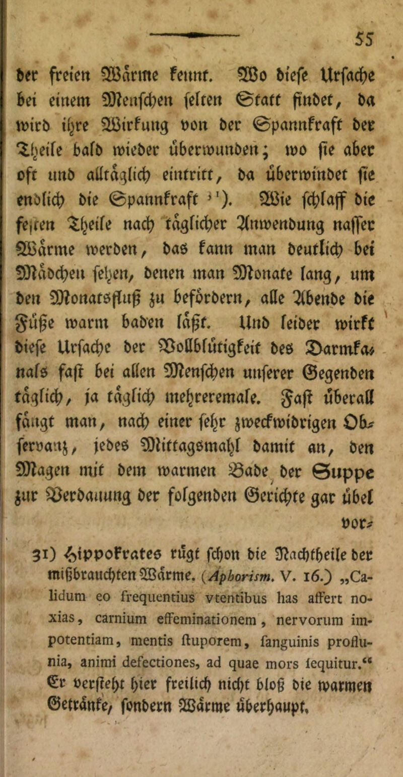 frctctt ?Xöarme feimf. 3Bo tiefe Urfac^je Sei einem !)}?enfd?en feiten ©täte ftnSet, Sa mirb i(^re ?löirfung son ber ©pannfraft bee ‘il^^eife bafb miebcc ubermnnben; mo fte aSec oft unb alltdglicf) eintritt, ba ubenoinbet jte cnöiicb bie ©pannfraft 2öie fctjfajf bie fejten '^i^eife nach tagficber 3(nmenbung naffec Spanne merben, baö fann man bentlicb bei SHdbd^en felgen, benen man SJIonate lang, um ben £0?ortatöffng beforbern, aCfe ^benbe bie gu§e mann haben i«gf. Unb feibep mirft biefe Urfad)e ber ^ottbfutigfeit beö 3>armf<u nafö faft bei aßen 5}?enfcben unferer ©egenben tdgficb, fa tdgfid) me^reremafe. Jafl nberatt fangt man, nach einer fe^r jmecfmibrigen Ob^ feroanj, jebeö ^litfag6mat>f bamif an, ben fÜlaqen mit bem mannen ^abe ber ©iippc ^ur Verbauung ber fofgenben ©eric^te gar ubef vov^ 31) ^ippoFrateo rügt fcbon bie S^acbfbeile ber mißbraucbten SBarme. (Aphorism, V. 16,) „Ca- lidura eo frequentius vtentibus has affert no- xias, carnium efFeminationem, nervonira im* potentiam, mentis ftuporem, fanguinis proflii- nia, animi defectiones, ad quae mors tequitur.“ €r oerfiebt birr freilich nid^t blo§ bie marmen ©etrdttf'e, fonbertt 2ßarme «berbawpt,