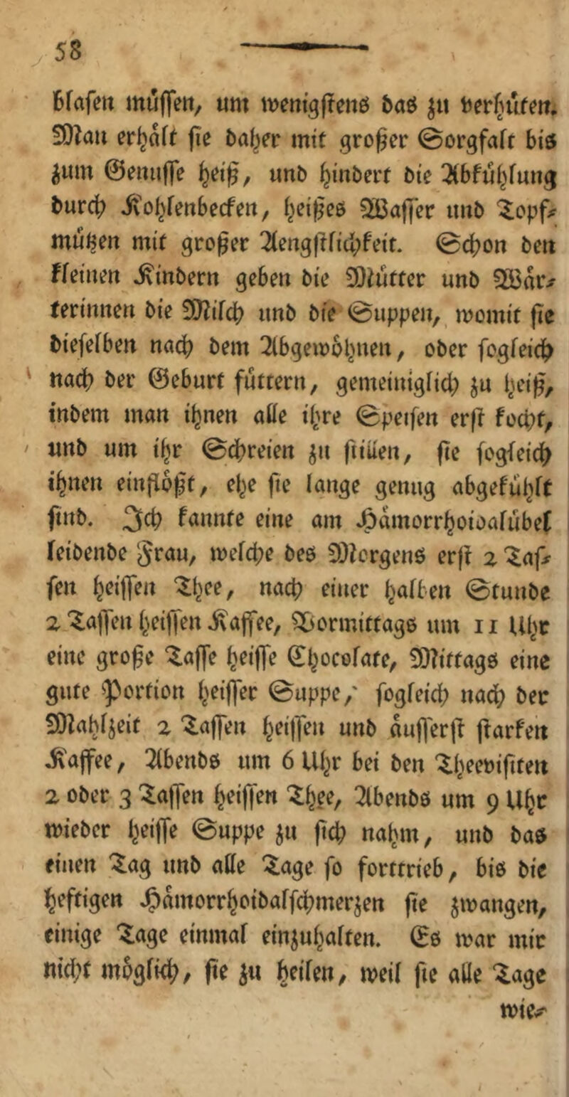 6fafett muffett, um mentgjtcnö baö ber^ufm, 9)?au erraff jie baber mit großer ©orgfaft bis 5um ©eiuiffe unb biKöert bte 3(bfubfung bureb ivobfeubeefeu, bei^eö SCaffer imb ^opf^ mußm mit großer 3(ertgfHid;feit. ©cbon beii fkinm ^inbern geben bie 50iutter unb §B3arx ferinnen bie Wlil^ imb bie ©uppen, momit fie biefefben n<icb bem ^Ibgemobnen, ober fogfeid> ' nach ber ©eburt futtern, gemeinigiid; ju b^'i^/ inbem man ihnen affe ihre ©peifen er|l fod^t, / unb um tbr ©ebreien ^n ftiuen, fie fogleicb ihnen einfloft, ehe jie lange genug abgefubft ftnb. fannte eine am JÖvimorrboioafubef i leibenbe ^rau, mefd;e beö 5D?ergenö erji % “^ap fen bc#» ^b«'^ einer baftm ©tunbe 2‘5.a|]enbcijTeniva|fee, ?l>ormittag6 um ii llbr eine grofe ^affe beijTe ^bocofnte^ 3)?iftagö eine gute ^Portion beifler ©uppe,' fogfeid; nach ber SOlah^eif z 'Raffen b^iff^» «nb kjl'erj? jiarfen ^'ajfee, 3(benb0 um 6 Uhr bei ben 2 ober 3 halfen beifjen ^bf^r Tlbenbö um 9 Uhr : mieber b^ffe @uppe ju jteb nahm, unb ba5 ' einen ^ag unb affe ^age fo forttrieb, biß bie heftigen ^amorrbetbaffebmerjen jie jmangen, einige ^agc einmaf einjubaiten. (Eß mar mir «id;t mogfitb, fie beifen, meij fie affe läge ; mie^