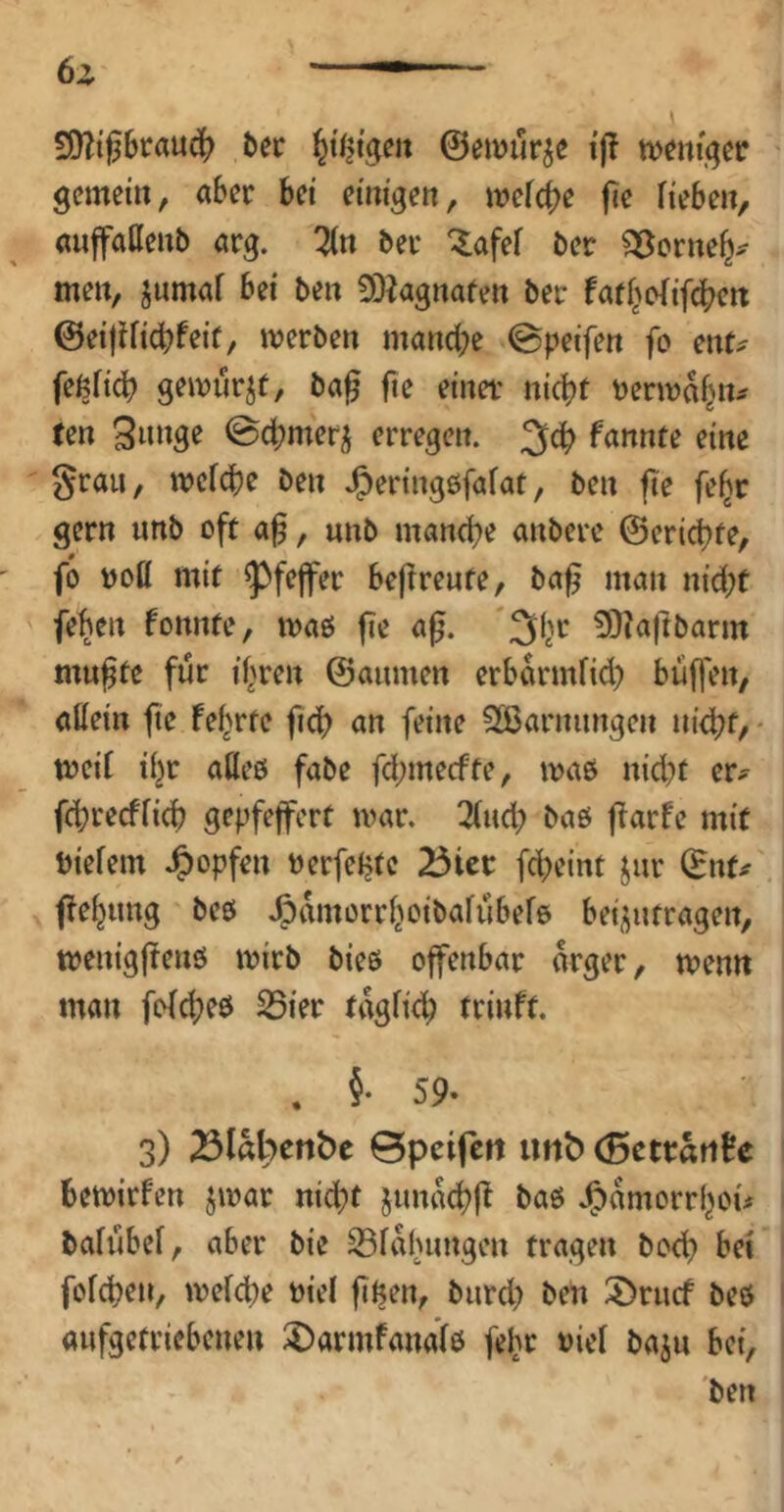 S[)?i06taud(? bec ©emur^e i'j! n^cm'j^er gemein, aber bei einigen, mefc()e fie Heben, (mjfaHenb arg. ^n ber ^afef ber S5crne^^ men, jnmaf bei ben 50iagnafen ber faff^oHfebf« ©ei)Hid?feif, werben manche ©peifen fo ent? feßfich gewiirjf, ba0 fte einet nicht terwahn? ten Sinige ©chmer^ erregen. 3^ fannte eine grau, weiche ben J^eringgfafat, ben fie fe^r gern imb oft a^, unb manche anberc ©erichte, fo woß mit Pfeffer beftreute, ba^ man nicht fehen fonnte, waß fie a^. 3)?aftbarm mufte für ihren ©aumen erbdrmfid) büfjen, aßein fte fe^rte ftch an feine Sßarmmgen nid?f, - weii ihr aßeg fabe fehmeefte, wag nicht er? fchrecfHch gepfeffert war. 2(uch bag f^arfe mit biefem Jg>opfen terfehte 23iet fcheint jur ©nt? fehung beg .^dmorrhoibaiubefg bei^ntragen, wenigfteng wirb bieg offenbar drger, wenn man fofeheg 25ier tdgfich trinft. . §• 59- 3) 23I«l'»cn&e Spcifcit Ul1^ (Bcttätife bewirfen jwar nicht jimdchf^ bag .^dmorrhoi? baiubef, aber bie ^fdhungen tragen boch bet fofehen, weiche tiei fife^n, bnreh 3)riicf beg anfgetriebenen :5)armfandig fehr tiei bajn bei,