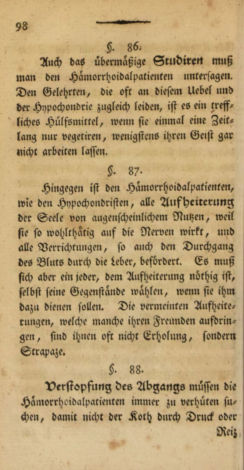 §. 86. !Kud[) baö «berma^tge 0tu^tt;ert mu§ man ben J^amorr^oibafpatienfen imterfagen. 2)eu ©ele^rten, bie oft an btcfem Uebef imb ber J^ppocbonbri'e jagfeicb Tciben, i|f oö ein treffe ftcbee J^uffßmittel, wenn fte eininaf eine 3^‘ff fang nur negetiren, n?enig|?cnß i^r^^ «icbt arbeiten fajfen. 87* J^ingegen if! ben J&amorr^cibafpafienten/ wie ben J^ppocbonbrifien, alle 2tuf^eitcrimg ber @eefe non augen[d;einlid;em SRn^en, meit jte fo wol^ft^atig auf bie SJIernen mirft, unb äße ^errid)tungen, fo and; ben ^urdb^ang beß ^futß burd) bie leber, beforbert. (Es muff fid) aber eih jeber, bem Aufheiterung nöt^ig iff^ felbjl feine ©egenjianbe mahfrn, wenn jie ihm baju bienen foüen. S)ie nermeinten Aufheite^ cungen, wefcbe manche ihren ^teunben aufbrin^ gen, ftnb ihnen oft nicht ©rhofung, fonberit 0trapaje» §. 88. lOerfT^pfurtg t)e8 ‘Abgaiigö muffen bie Jjamorrhoibalpatienten immer ju ncrhuten fu>^ eben, bamit nid;t ber ^oth burch I^rncf ober Üveii