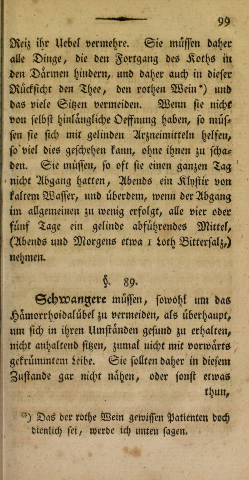 Dveij iBr Uc6ef »erme^re. @(e muffen ba^etr äße 3)iuge, bie ben gorfgang beö ivot^ö iit i>eit 3)armen f^iubern, unb ba^er aucB in biefee Dvucffidjt ben “^(^ee; ben rotten 2öem*) unb baö niefc 0iijen nermeiben. ^enn fie nic^jf non [elbft ^infungficlje Oeffmmg f^aben, fo muf;^ fen fie jtd) mit gefinben Arzneimitteln f^effen/ fo'nief bieö gefcbeljen fann, o^ne ihnen zu fcha# ben. @ie muffen^ fo oft fie einen ganzen Za^ ' • nicht Abgang Ratten, Abenbö ein ixf^jttr non faftem ?lBaffer, unb uberbem, menn ber Abgang im aßgemeinen zu wenig erfofgt, alle nier ober fünf ^age ein gefinbe abfuhrenbeö ^Wittef, (Abenbö unb SDiorgeuö etwa i iot^ ^itterfalZ/) nehmen. §► 89* ©cbxcangetc muffen, fowo^t um baö J^amorrhoibafubef zu nermeiben, afe überhaupt, um jt(h in ih’^fu Umftanben gefunb zu erhalten, ni^t anhalfenb fi^en, zumal nicht mit »orwartö ^ gefrummtem icibe. (Bie foöten ba^er in biefem Supanbe gar nicht nahen, ober fonft etwaö thun, ber rothe ^ein gewiffen Patienten hoch bicnlicl; fei, werbe ich unten fagen. •