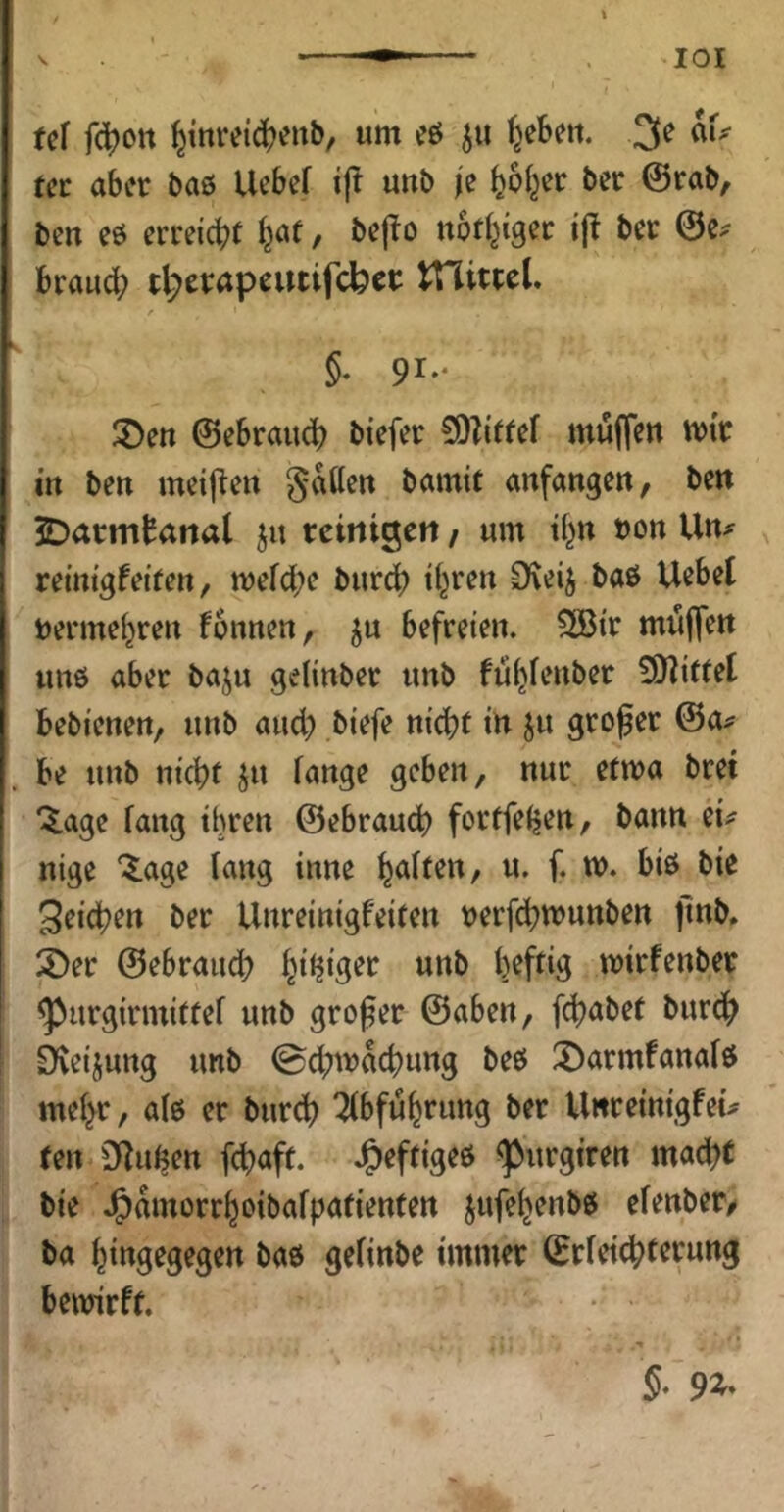 lOI U\ fc^ott ^inreic()eitb, um cö fyUn, 3e au tci: aber baß llebef tjl unb |e ^o^cr ber @rab, ben eß erreicht l^at, bepo notl^igec i|l bec ©e.^ brau(^ t^etapeutifcbci: tnittcl. §. 91.. ®en ©ebrau^ btefer 50Z(((ef mujTett mit i« ben mcij^ctt gatten bamit anfangen, ben JDarmtanal ju temigett / um if^n bon Un^ remtgfeiren, mefebe burc^ ü^ren Oveij baß Uebet tenne^ren fonnen, ^u befreien. 5[Bir muffen unß aber baju geHnber unb füljfenber 9)littet bebienen, unb and) biefe nicbf irt ju großer ©a^ be unb nießf ju fange geben, nur etwa bret ‘5.age fang ihren ©ebraud) fortfeijen, bann iu nige “^^age fang tnne ^aften, u. f. m. biß bie Reichen ber Unreinigfeifen verfebwunben flnb, 3>er ©ebraueb billiger unb fjeftig mirfenber ^urgirmiffef unb großer ©aben, fd)abet bureß Dveijung unb ©d;macbung beß X)armfanafß mef^r, afß er burdb Abführung ber Unreinigfeü ten Dfußen feßaft. J^effigeß ^urgiren mad)C bie J^amorrboibafpafienten jufe^enbß efenbeo ba biugegegen baß gefinbe immer ©rfeiebterung bewirf r.