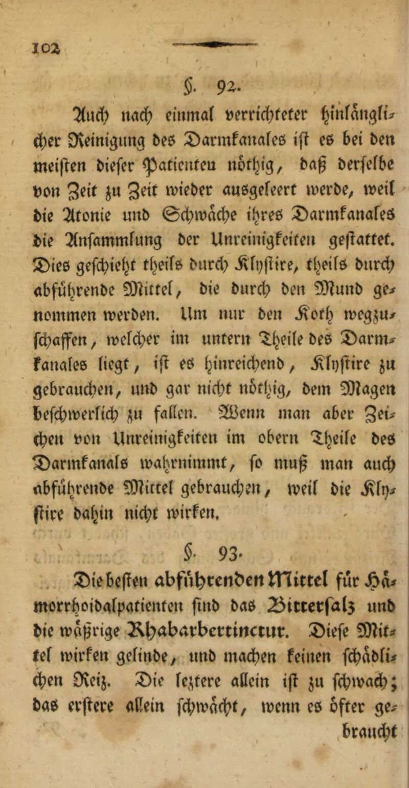 loa ■— f §. 9z- ^ud; nad? eiiimaf »errtd^fef^r ^iiifangfü d)cr Dveinigung beö 5)armfanafeö i'ji eß bet bett meifren biefcr <paticitfeu nbtl^fg, b(t0 berfefbe t)on tvteber auegefeert tuerbe, tveif bie ^Itcttie iinb @d;wad)e t'hreß ^armfanafeß bte 2(nfammfung bcr Unretnigfcifeii ge|?affet. 5)ie0 gefct)tel^f tl^eifß burd> ^vTi)fItre, (Ijeifß biird? «bfultrenbc bie burcb ben 3)?u»b ge^ itcmmen tverben. Um nur ben megju/ fcbaffen, it)efd;er im untern “^^eiie beß S)arm^^ fanaieß liegt, ift eß l^inreicbenb, jvli)|tire ju gebrauchen, unb gar nid;t nothig, bem 0)?ageit befd;werlich ^n fallen. 2Bcnn man aber ^(u (hen tion Unreinigfeiten im cbern ^heile beß ^armfanalß ma^rnimmt, fo mu§ man auch rtbfuhrenbe 9}littel gebraud;en/ iveil bie i\li)^ flire baltin nicht tvirfen, 93* ^Diebellen abfuhtenbett tHittel für mörrhoibalpatienten ftnb baß unb bie traurige Kbabacbcctirtctur. 35iefe 9)Zif;f tef mirfen gelinbe, unb machen feinen fchablü d)en Dveij. 3)ie le,i^tere allein i|f ju fchtva^h; baß erjfere aßein fd;tvocht/ wenn eß öfter ge^ braucht