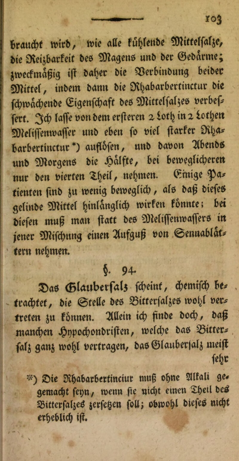 I BrÄUd^f tvitb/ ivic «tte fu^f^ttbc bte Dveijbarfde beö ÜOlagenö unb ber ©ebanne; ^wecfma^tg ijl ba^cc bie ^öerBinbung betbec SOZittef, tnbem b(inn bie Dvl^abarbertinctur bie f4?tt?adbettbe (Eigenf^aft beß ^ÖZitteffa^eß »erbep fert. 3cB faffe t)on bem erj^eren z lofIj in 2 Ictijett 50iefijTenwaffec unb eben fo nief {Dörfer Dvl^o^^ Barberfinctur *) auflofen, unb bat)on '2(benb« unb ^orgenß bie Jg)alfte, bei bewegficberen nur ben vierten nehmen. (Einige tienten jinb ju wenig bewegficb r «iß gelinbe SHitfef ^iniangiicB wirfen f6nnte; bet biefen mug man fiatt beß 0)leriffenwajTerß m jener 'ajiifcbung einen 2(ufgu^ bon ©ennablttf^ ' tern nehmen. 5. 94* 5)aß (Bldubcrfals f(^?einf, ^emtfdb Be# eradbfet, bie ©fette beß S3ifferfaijeß wo^ »er# treten ju fonnen. 2(ttein tcb ftnbe bo^, ba§ mancben J&i)pocbottbripen, weicbe baß S5itter#, fafj ganj woy »erfragen, baß ©lauberjalj meijl fefer JDie ^vbabarberfittciut mutt ebne 3Ilfali ge# gemalt fepn, wenn fie nid)t einen Xbetl be^ SJifterfaljeß jcrfc^en fott; obwßbi Biefeß niebt ctb^blicb i(i*