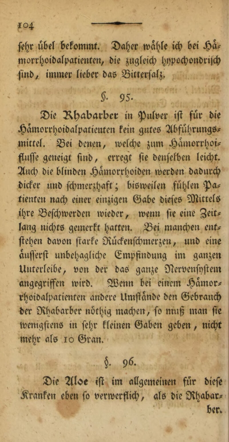 fe^r ühti Befommf. tvaf^fe tcB bei morrl^otbafpafimfctt, bie jugfeicB l,>ppocBorttirij(^ fmby. immer lieber bae SSitterfa^, §• 95. S){e ^^abacbec in ^uft)er i|T für bie J^mnorrl^oibafpatieufen fein gntee 2^bfu(^rungö^ mittef. S3ei bcnen, mefcbc jum Jpamerrhoi^ fuffe geneigt finb, erregt fie benfefben leidet. Und) bie bfinben J^amorrl^oiben werben baburcB bicfer nnb fcbmerjljaft; bißweifen fü^fen tienten nacl) einer einzigen ©abe biefeß ^itteiß i^re S3efd;werben wieber, wenn fie eine 9^»^^ lang nickte gemerft i^atten. ,^ei manchen enf^ fte^en babon )tarfe Dvucfenfcbmerjen, unb eine «ulYerfi nnbebaglicbe ©mpjtnbung im ganzen Unterfeibe, »on ber baß ganje SRerbenfpftem angegriffen wirb. Sßenn bei einem J?)amorjf r^oibafpatienten anbere Umf!«nbe ben ©ebraueb ber Üvbabarber notl^ig machen, fo nmb man fie l Wentgftenß in fe(>r ffeinen ©aben geben, nicht mehr a(ß lo ©ran. - . §. 96. X)ie 2^l'^e ift im aßgemetnen für biefe ivranfen eben fo nerwerflid;, afß bie SKhcibar;^ : ber»