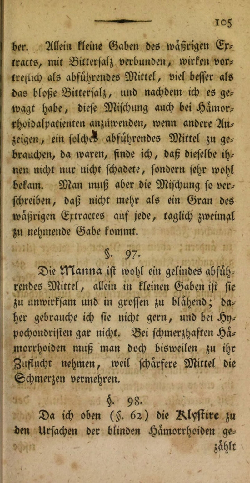 6er. üMn fkim ©abett beö tva^rtgen ^jr^ fracfö, mit ^itterfafj m'buiiben, ivirfeit \)or^ (re(U0 a(ö abfui^rcnöeö 9)Zittef, bief be||er afö baö bfoj^e 33itterfafi;, unb nadbbem tcb es ge^ tvag( ^abe, bicfe 9}lif(^ung auch bei J^amor^ rl^otbafpadentert anjUwenbeu, wenn anbere geigen, ein füid;A abftS^renbea SKiftef ju ge^^ brauchen, ba waren, jtnbe ich, biefefbe nen nicht nur nicht fchabete, fonbern fe^r wo^t befam. ^an mii^ aber bie 9)Zifchung fo ner^ fchreiben, ba^ nicht mel^r afö ein ©ran beö wahrigtn ©ptracteö auf jebe, täglich zweimal ju nehmenbe ©abe fommt. §• 97- ^ie tHarttia woy ein gefinbeö abfuh> renbeb 5Dlittef, allein in fleinen ©aben iji ftc 5u unwirffam unb in groffen ju blahenb; ba^ her gebrauche i(f? fi'e nicht gern, unb bet pochonbrijUn gar nicht, ^ei fchmer^h<*ff^*^ morrhoiben mu§ man bech bißweilen j^u i^t 3ufiud;t nehmen, weil fchdrfere SHittel bic ^chmerjen vermehren. §•98. ®a ich oben (§, 6z) bie KlvPt^^ J« ben Urfachen bet blinben .Jtdmorrhoibett ge== hWt