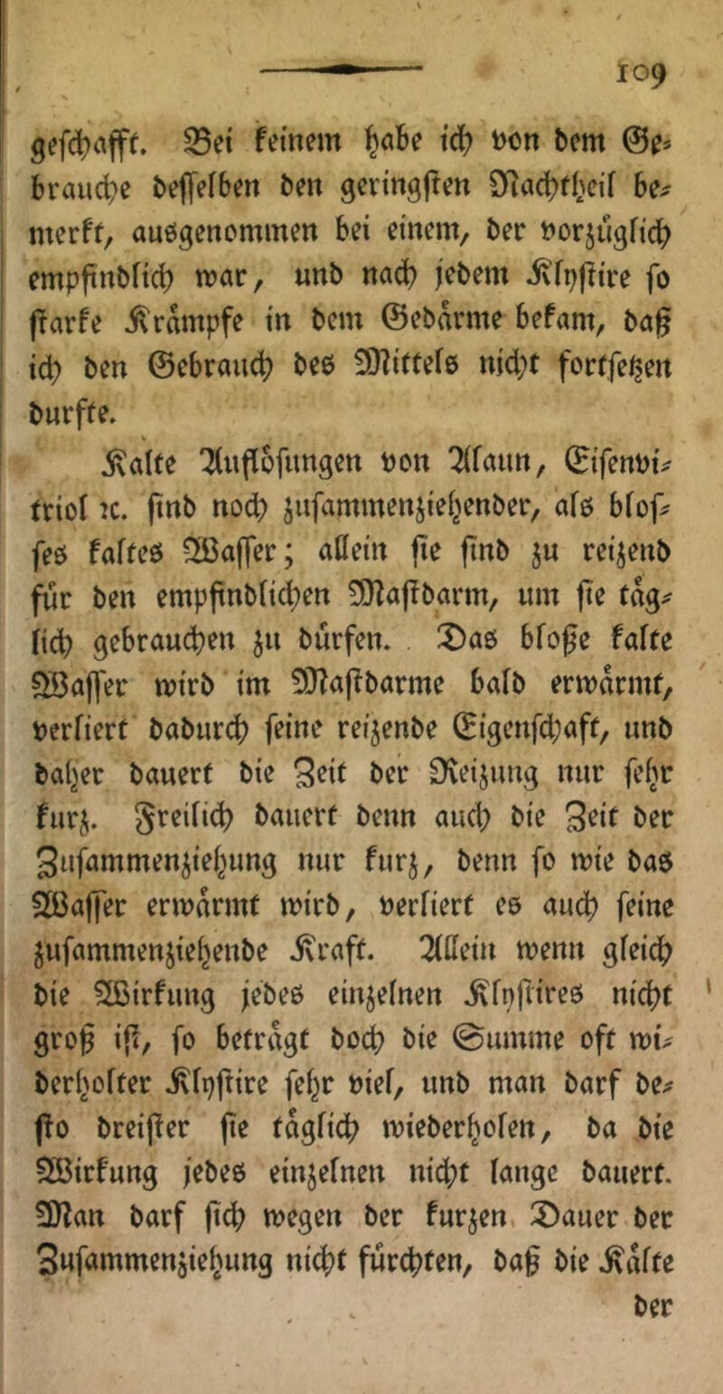 gefd^cifff. S5et feinem l^flbe tcb Don bcm ©e* brauche beffeiben ben gevingjfen SRac^fbeif be^ merf(, auögencmmen bei einem, ber Dorjugfic^) empfinblic^ mar, unb na^ jebem ivfpjtire fo jfarfe Krampfe in bem ©ebdrme befam, ba^ i(^ ben ©ebraud? beo 3)?ittef6 nid}t forrfeijen bnrffe. j\alte '^(uflcfimgen Don ^fann, ©ifenDi^ triot K. pnb nod) jufammenjie(>enber, afß biop^ feö faffeö 3ßaffer; aflein pe pnb ju rei^enb für ben emppnbüd^en 3}fapbarm, um pe cdg^ fid) gebraud)en ju burfen. 3)a0 bfope faire Söaffer mirb im 5!}?apbarme baib ermdrmf, Derfiert baburd? feine reijenbe ©igenfd;afr, unb baijer bauerf bie S^it Der 0^eijung nur fefjr furi^. Sreiitd) bauerf beim aud; bie 3^it Der Sufammenjiei^ung nur fur^, beim fo mie bab 2ßaper ermdrmf mirb, Deriierf ee aud) feine jufammenjie^enbe ivraff. liMn menn gfeid? bie 5ffiirfung jebeß einjefnen ^fnpireß nicpf ‘ grop ip, fo befrdgf bocp bie ©uinme off wu beri'oifer ^fpftire fel^r Dief, unb man barf be^ jfo breiper pe fdgfid) mieber^ofen, ba bie Söirfung jebeß einjeinen nid)f lange bauerf. 3)fan barf pd) megen ber furjen, :X)auer bet Snfömmenjie^ung nid)t furcpfen, bap bie .^dffe