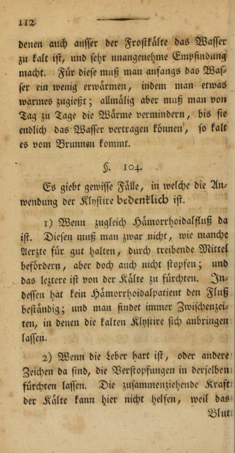 Denen au^ anflfer Der Sroj^fafte baö ?XBaflec jn tak tjl, unb fe^r nnangenel^me ^mpftnönng ma^t. Sür Diefe mu^ man anfangs bas 2öaff fer ein mentg ermarmen, tnbem man efmaS marines jngie^t; aHmafig aber mu|5 man non ‘^ag ju ‘$:age bie Marine nerminbern, bis fie enblid) bas Söaffer »ertragen fonnen', fo faU es nom 33runnen fommt. 104. . (Es giebt gemilfe mefc^e bie lin^ menbnng ber i\fi)flire beöcntlicb i|^. 1) 3öenn jngfeid; J^amorrboibaffin^ ba i(?. 2)icfen mn^ man jmar nicht/ mie mand;c Slerjte für gut galten, biird) treibenbe SJlittet beforbern, aber hoch and; ntd;t liepfen; unb . bas lejtere if! non ber ivafte ^n fürchten. 3n- beffcn .^amorrlioibafpaticnt ben gfn^ bcüanbig; unb man ft»bet immer 3tvifü;cnjeu ten, in benen bie Saiten ülpjtire fid; anbringeu. (aflen. 2) 5ö3enn bie K’ber hart i|T, ober anbere* 3eid;en ba jlnb, bie ^erftopfungen in berfelbeni fürchten faffen. X)ie jufammenjiehenbe .$\raft: ber .^lUtc fann hier nicht h#'», ineif bas ^^iuti