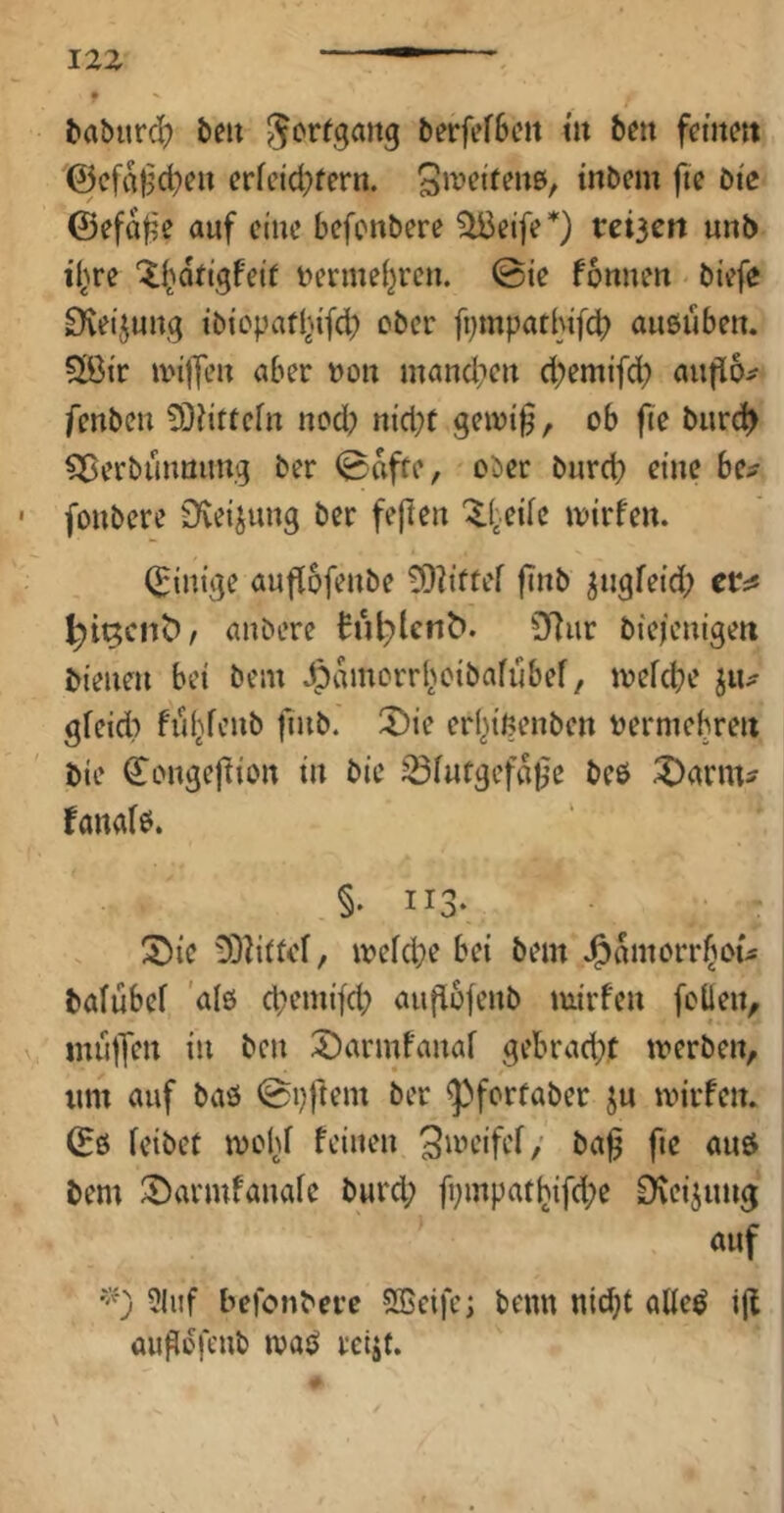 f ^abur^ beu berfefbcn m beti femm @cfa^d)c» crfctd^fern. tnbcm fic Die (Sefa^e auf cmc befenbere teilen unb il^re i?erme{}ren. ©ie fonneu biefe EKetjuug tb{cpafl^^fd) ober fi;mpatl}ifd> außuben. SÖtr unlfl’u aber »o« mand;ctt d;emifd; aufio^ fenben 9}?ittcfn ued; nid)t gewi§, ob fte biirc^ ^ßerbüimung ber ©affe, ober burd} eine be^ fonbere Üvetjung ber feflen ^l:.eife iDirfeu. (Einige auftofeube ^?iffef ftitb ^ugfetd; er;« anbere h‘if)lcnb. 3f)ur biejeuigert bieueu bet bem Jpamorr^^etba^libef, toefebe iiu gfeid? fiiljfcub fiub. 2)ie erbtf?enbfn t^ermebreii bie Cougeftioit tu bie ^futgefa0e beö ^arm^ fanafö. §♦ II3- ;5^ie ODIiffel, ivefcbe bei bem J^amorrftou bafubef 'alö d)emtfcb aiifiofenb mirfeu foüeit, miilTfu in bcu 2)armfauaf gebrad}t trerben, um auf baö ©pftem ber ^forfaber ju mirfeu. (Eö feibet mohf feiueu S^tn’ifef/ ba^ fte auö bem ^armfauafc burd; fi;mpattjifd;e D^eijuug auf ?luf befonbere SBcifc; beim nid}t aUe^ ijt aitgofeub maö retjf.