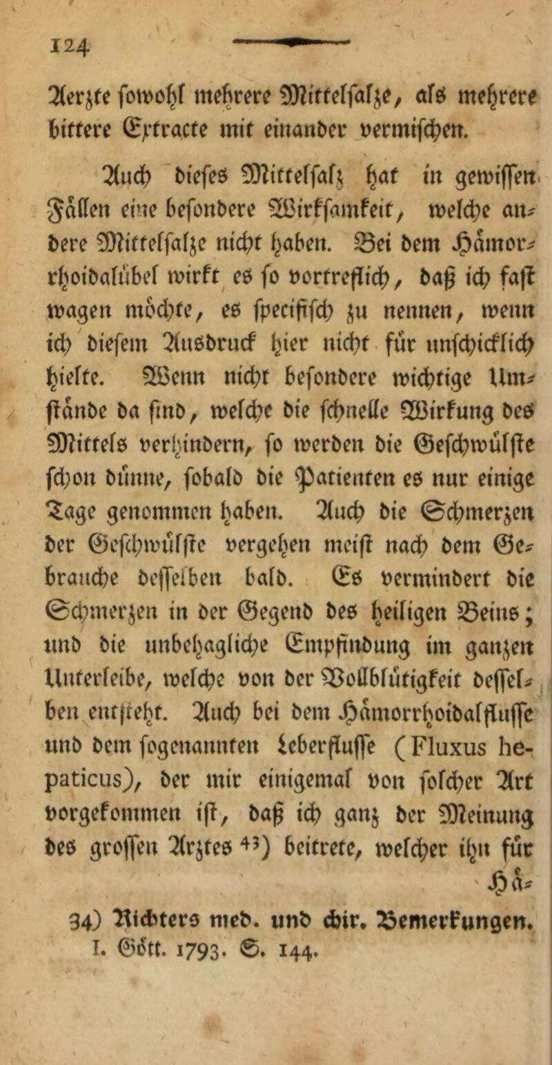 3(erjte fowo^f mehrere öfsJ ntf^rcre bittere ^jrtracte mit einanber »ermifcb^tt- Hwä) biefeö ^D^itteffaft ^af in gemiffeit. Jailen eine befonbere 2Ö3irffamfeit/ n)eld;e bere 3)?itteffafje nic^t i^abe». Sei bem J^amciv r^oibatubef tvirft^ eö fo bortreflid)^ ba^ icb fafl ttxigeu mochte, eß fpecififd) ^n nenne«, menn td> biefem Ttiiöbrucf hier nid)t für «nfcbicffid? l^iefte. 5öen« nic^t befonbere micbtige Um^ ftanbe ba finb, mefc^r bie fchneüe 533irfung beß 5O?ittef0 berl\inbern, fo mcrben bie ©efdbmüffie fd}on bunne, fobalö bie Patienten eß nur einige ^age genommen J^abe«. Und) bie 0d;merjen ber @efd;ivnf)lc »ergei^en meifl nad) bem @e^ brauebe be|Jeiben baib. (Eß berminbert bie 0d;merjen in ber ©egenb beß beifigen Seinß; «nb bie «nbebaglid?e (Emp|inb«ng im ganjeit Xlnterfeibe, mefebe non ber 35oiIbfiitigfeit beffef^^ beu entftebt. ^(ud; bei bem Jjamorr(>oibai|i«jfe imb bem fogenannten icberfluffe (Fluxus he- paticus), ber mir einigemal bon fofeber 2(rt borgefommen iji, ba^ icb ganj ber 3)?einung beß grojfen 2(rjteß beifrete, mefeber i^n fuc ‘J&iV 34) l^iebterß mcb. unb djir* ^emerfungen. I. ©^tt. 1793. 6. 144.