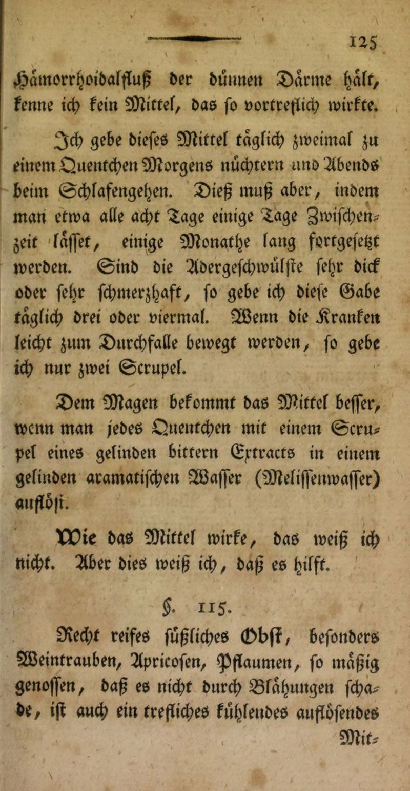 tlgjamorr^oibafflu^ 5er bumieit 2)ikme i)aU, tenm tc^ fein 3)?iffef, 5ae fo üortrctiid; wirfte. 3d) 5i'efe6 9)^{ttef tagfic^^ jwetmaf ju emcm ,Quenf<^en ÜO^orgenö nudjtertt imö 2ibe«bö beim ©cbfafengel^en. 3)ie^ mu^ aber, tnbem man etma aKe acht “^age einige '-läge 5eit 'fallef, einige 9)^onafi^e fang fQrrgefeJjt merben. ©inb bie !2iberge(d.)muf|!e fef^^r bicf ober febr fcbnterjf^aff, fo gebe id? biefc @abe Jagficb bret ober niermaf. ?Jßenn bie i^ranfeit feiert jum 2)urd)fafle bemegf werben, fo gebe icb nur jwei ©ernpef. 5)em 50?agen befommf baö 5}?itfcf beffer, wenn man /ebeß Quenteben mit einem ©ern^ pef eines gefinben bittern (Bjrtractö iu einem gefinben aramatifeben Sßafier (!)}lefiffenwaj]er) an|{6)i. VOic bas ÜOh'ttef wtrfe, baö weig tti^f. 2fber bieö weig id?, baß ee Ijifff. §• 115. Dved;t reifes fugficbes (DbfJ/ befonbers SBeintrauben, 2fpricofen, ^gaumen, fo magig genojfen, bag es nid;t bureb Sfobungen fcb<*' be, ig auch ein tregid;es fubfenbes angofenbes mu