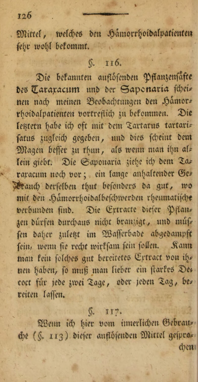 , SJliffef, tvi’fd)cö bcrt J5>amqrr^otl^afpafHni(«i ivo^f befommf. g. ii6. ^i'e bcfannte» auflofcnbe» ^fatijettfafre t)?6 Jlarajcacum unb bcr Bapcnacia (d;cü nett nad; meinen ^ecbac^nun^cn ben Rainer# rboibafpatienfen »ortreflid; ju befemmen. 2)ie [eJ^tern ^abe iä) oft mit bem '^aitaruö tartarü fatiiö ju^fetd; gegeben, tmb bieß fd)eint bem .fOlagen bef[et ju t(jun, afß ivenn man il^n af# fein gtebf. löie @aponaria jie^e td; bem rcivacum noch t)or;, ein fange anfjaftenber @e# 5^aud; berfefben f^nif befenberö ba gut, mo mit ben .^amorrf^oibafbefd;merbeu rf^eumatifd^e Detbunben futb. biefee '•pffaiu Jen burfen burebauß nid;t braujigt, imb mufi^ fen babce jufe^t im 2ßaflerbabe abgebampft fein/ menu jie recht mir^fam fein foffen, i\ann man fein fefd^eß gut bereitetcß (fptvact t?on ifv neu fo man fieber ein jiarfeß £)e« coct für jebe jwei'^age, ober /eben ^ag, be^ reiten faffem §. 117. ?If3enn id) !imerTid)en ©ebratt?- (g* 113) biefer auffofenben 9}littef gefpra^ d)cn