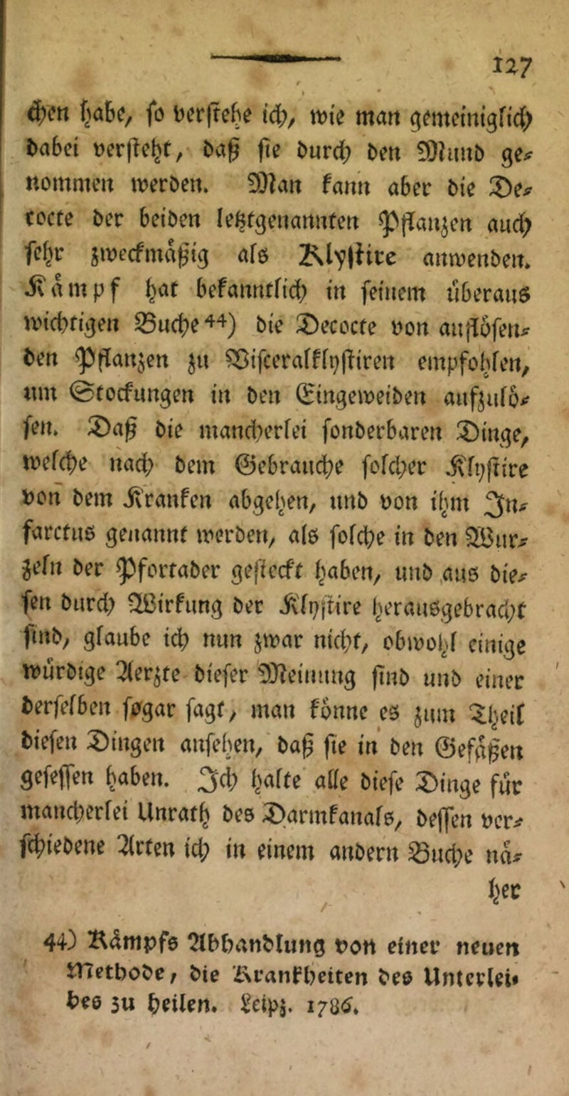 t ^en f^abc, fo berjtebe td;, wii man ^mtcmtgfid; babci t)er|^cb(/ öurc^ bmi ^hmt) gei^ nommcn iveröen. !)}|an faim aber 5ie ^De^ cocte ber bci’Den le^fgenartufeit «pflaujcrt aud) fcbr swecfmab’i^ 2NlTlHce aitivenbeit» ivtunpf befanntfi'd; itt fetuem dberauö UM’cbn’gen ^uc^e bie 2)ecocre ijoit aiidoferu bett ^i^aujen 5« ?ßifceraff[p|!ireit empfobfen, tun ©tocfimgen in ben (Eingewetben auftido^ feiu bie mandu’rfei fonberbaren 3){nge, n?efcbe nad; bem @ebranc|)e fefd;er ivfpftire Don bem il'ranfen abge^en, nnb non ifiin ^tu farcfiiö genannf merben, ale fofcbe in ben 5H3i!rjr gefn ber ^forfaber gefiecft haben, nnb .ans bie^ fen burd; 2ßirfiing ber ivfpjtire herau6gebrad;t ftnb, gfaube id) nun jinar nid}f, obmohf mnrbige Tier^te biefer ^}?eiming jinb nnb einer berfefben fpgar fagr, man fonne es jnm ^l^eit biefen 2)ingen anfeben, ba^ fie in ben ©efg^en gefeiten haben. 3d) hafte atte biefe :t)inge für mancberfei Unrath bes ;öarmFanar0, beffen ner^ fchiebene 2frten id; in einem anbern ^nd;e na^ . Ijet 44) Kdmpfö 2lbbanMung t?ort einer neuen itletbobe, bie ÄranFbeiten bee Unterlei» bee 3u heilen. Seipj. 170^.