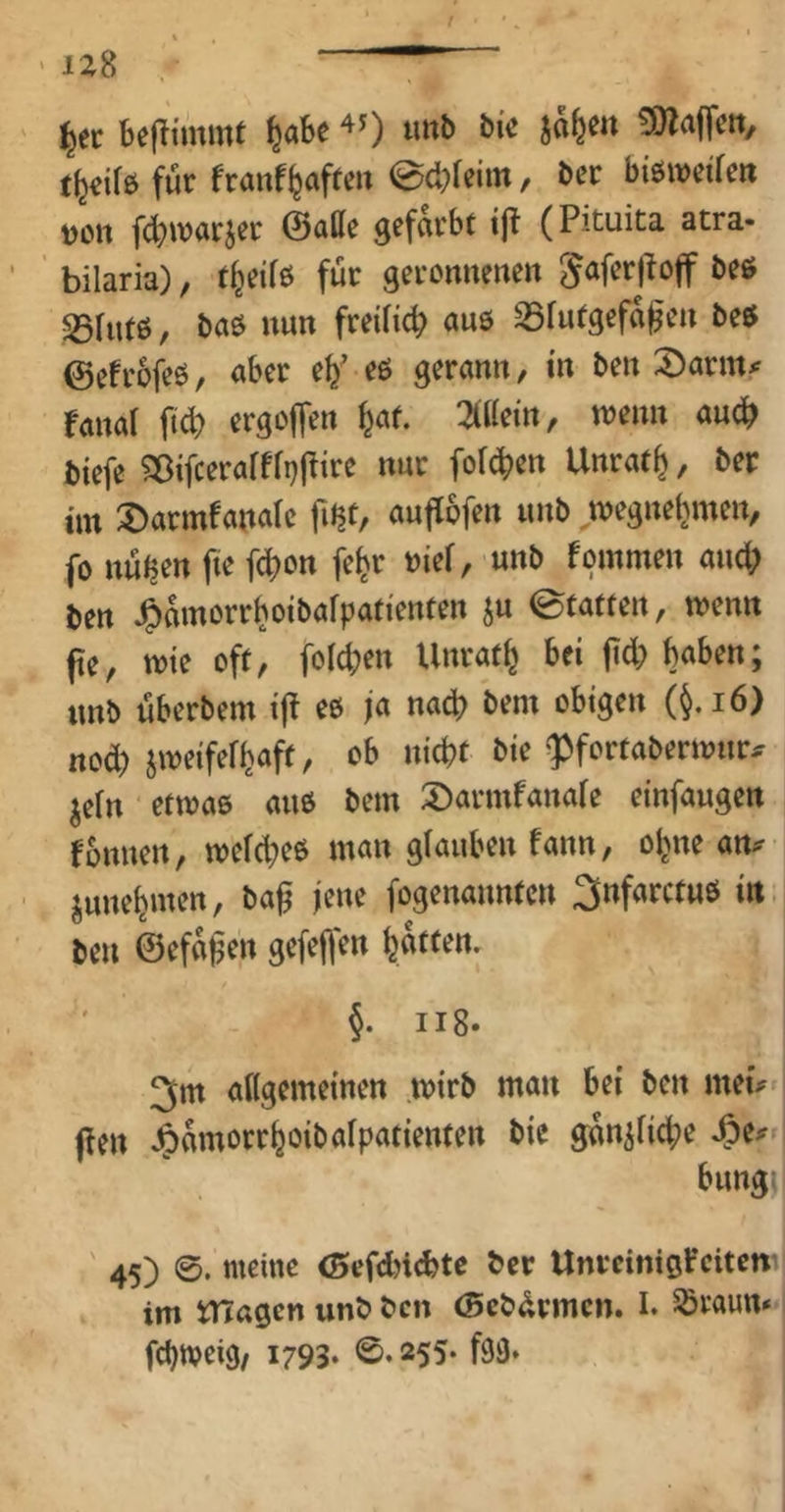 ' izS ^ec beflimmt ^abe ^0 3)ZajTctt, für franf^afreii 0cbfeim, Der btöweifert DCtt fd^ivarjer ©alle gefärbt i|t (Pituita atra- bilaria), t^eifö für geronnenen SSfutß, baß nun freiHcb anß S5futgefa^en beß ©efrbfeß, aber eß gerann, in ben :öarm# ranal ftd) ergojfen ^af. ^iilei'n, wenn an^ t){efe Sßifcerafff^j^ire nur fofeben Unratb, ber im ^armfanalc fitjt, auf[6fen unb wegnebmeiv fo nütjen fie febon fe^r »ief, -unb fommen aud; m J^amorrboibafpatienten ju ©tatfen, wenn pe, wie oft, fold;en Unratb bei pd; haben; tmb überbem ip eß ja nach bem obigen (^.i6) nod) jweifefbaft, ob nicht bie ''Pfortaberwnr^ jefn etwaß auß bem 2)armfana(e einfaugen fonnen, we(d;eß man glauben fann, ol^ne an^ junebmen, bap jene fogenannten 3nfarctuß itt. ben ©efapen gefeflen batten. §. ii8‘ 3m aKgemeinen wirb man bei ben mei^ pen J^amorrboibaipatienten bie gan^ficbe bungi ' 45) meine (Sefddebte ber Unreinißfeitew im XTTagen unb ben ©ebürmen. I. Söraun» febweig/ 1793* 0.255* f93.