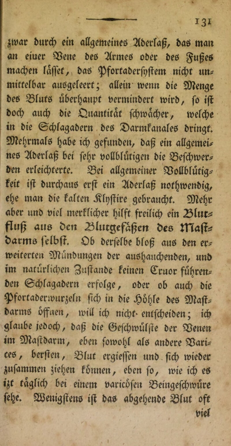 j^ivar ^urc(> ein aügemeineö 5aö man an eiuec Q5ene beö 3(rmeö ober öeö ma^en fallet/, taö ^fortaberfpffem ni^t tm^ mi’ffefBac auögefecrt; allem menn Me SOienge i teö 35fufö überhaupt tjermtnöert mirb, fo i’fl ’ boci) auc^ bte Qiianti'taf f(f?n)ad[?er/ mefd^e in bte ©c^jfagabern beö 3>armfanafeö bringt. S0?e^rmafö ^abe iö) gefimben, bag ein ailgemeu neß 3(berfaf bet fe^r tjottbfiütigen bie Sefi^met;? ^en erfeic^terte. 33et allgemeiner ^oüblütig^ feit ift burc[?auß er|f ein 2tberfa0 not^menbig/ el^e man bie falten ivf^jfire gebrand[)t. SÖfe^c aber unb biel merffidber ^ifft freifid) ein 25lüt^ fing aii8 t)crt 25hn^tfh%tn Öcs batma felbff. Ob berfefbe bfog auß ben er^ meiferten 5iy?unbungen ber außbaiicbenben, «nb im naturficpen ^uf^anbe feinen Cruor ft^^ren^ ben 0dbfagabern erfolge/ ober ob anc|) bie ^fortabenmir^efn ft^ in bie J^o^fe beß barmß offnen, mill icb nicpt- entfcbeiben; iäf glaube /ebocb, ba^ bie ©efcbmüfjte ber ?35enen im 9)la[ibarm, eben fomobl afß anbere ^aru ceß / berften, ^fut ergiejfen unb fidb mieber ^ufammen jie^en fonnen, eben fo, mie idb cb t^t täglich bei einem »aricbfen S3eingefchm«re feh«. SÖ3emg(?ettß i(l baß abge^enbe ^lut oft biel