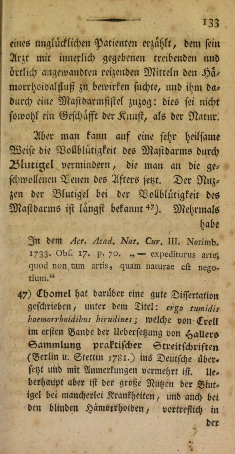 eineö tmgfucfficken ^aftenfett crjaf^ff, bem fci'it 3(rjt mi’f mnerfid) gegebenen freibenben nnb outfid? angeivanbten retjenben 3)?ittefn ben morrl^Ktoafflu^ ju beivirfen fuebfe, iinb tbm ba^ burd? eine ^afibarmftjTef jnjog: bieö fei md?( foiDojjf ein @efd;ajft ber ivimjT, afö ber DZatui*; 3(ber man fann auf eine fef^r ^eiffame 5öe{fe bie ^oHblütigfeit beö ?0lajibarm6 burc^ 25luti9el berminbern, bie man an bie ge^ fd^moHenen i^benen beß 2(ffer6 feljt. 2)er Jen ber 33futigei bei ber ^oübfutigfeit beß SOZaj^barmß i)t langft befannt47). 3)?el^rmalß ^abe 3» bent Act. Acad. Nat, Cur, III. Norimb. 1733* Obi. 17. p. 70. — expedituriis arte; quod non tarn artis, quam naturae eft nego- tium.“ 47) Cbomel barilbcr eine gute ^ifferfafion gcfcbriebeit/ unter bem 3:itel; ergo tumidis haemorrhoidibus hirudities; tveld^e OOlt'lCfcU im erfien 53anbc bet Ueberfe^ung non ^allcrß ©ammlung praftifeber ©treitfebriften (S5erlin u. ©tettin 1781.) inß 5)eutfc()c über- fe^t unb mit 2Inmerfimgen nermebrt ifi. Ue-. berbaupt aber ig ber gro^e iRu^en ber 55fuf- igel bei manebetlei Äranfbeifen, unb and) bei ben blinben ^amoirboiben / porfregid; in bec Sä .y