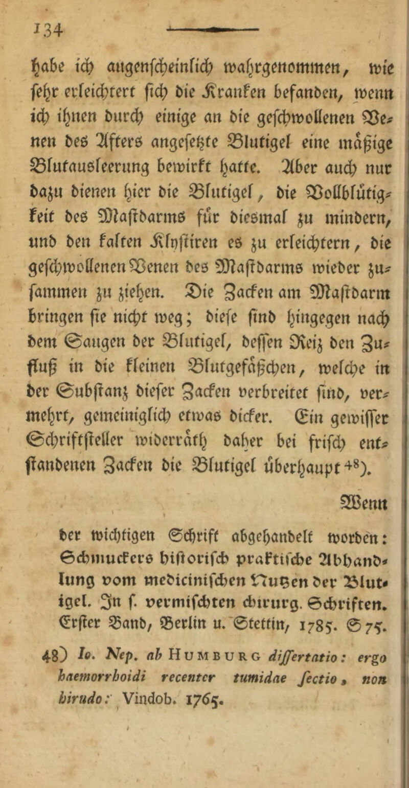 i^abe iä) aitgetifd^einHd; ttjaf^trgenommm, fe^r evfeicbrert jid? bie ivraiifcn befanden, weim iä) innert biird) einige an bie gefcbwoüenen 33e# nen beö 3(fter5 angefeJjfe S5lutigei eine madige S3fufau0feerimg beirirft i^affe. 3(ber ancb nur baju bienen i^ier bie ^futigef, bie ?3ßcßbfutig;^ feit be0 50la(fbarmß für bicömaf jn minbern, tinb ben faften ivlnftiren eö ju erfei^tern, bie gefd;n?ottencnSBenen bcö 5}Za(tbarm0 wieber fammen jn jiefjen. 3<Jrfen am 20la(tbann bringen fie nic^f meg; biefe finb f^ingegen nad^ bem ©äugen ber S3fufigef, bejfen Dvei^ ben 3«^ f[u^ in bie ffeinen 55fufgefa^d;en, mefd^e in ber ©ubftan^ biefer 3^efen verbreitet finb, ver^ me^rt, gemeinigfid) etivab biefer. (Ein geiviffer ©d;riftfteUer miberrati^ baber bei frifd) ent# ffanbenen 3<icfen bie ^futigef uberl^aupt^*). SBemt ber n)id)fi9ett 0cbriff obgebanbelf tvorben: ©cbinucfct-ö biftorifeb praftifebe 2lbl)anb* hing rom mebicinifd^en Hu^en ber 25Iut- igel. 3« f- tJermifebten dnrurg. ©ebriften. (5rf!cr ^anb/ ®erlm u.*@tettjtt/ 1785. ©7^. 48) In. Nep. flj H u M B u R G dijfertntio: ergo haemorrboidi recentcr tumidae fectio, non birudo; ^ Vindob. 176^.