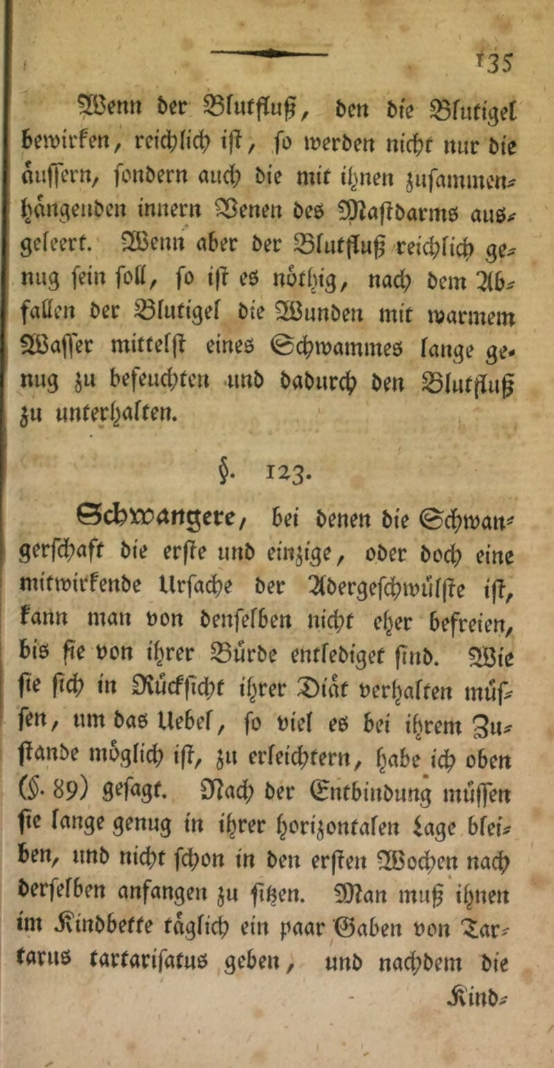 ^35 !S3etttt ber S3fuff[u^, bctt bie S5fiit{ge[ bewirfen, rci'd[?licb i|?, fo werben niä)t mir bie miffern, fonbern auch mit if^nen jiifaminen^ J>angenben imtern ^enen beö ?^a|!barm0 auö^ gefeert. 3öenn aber ber 35rut|lu^ reicbHcb ge^ mig fein fott, fo ijl eö notbig, nacf) bem fallen ber 23lnf{gef bie 2öunben mit warmem aCaffer mittefjt eineö ©cbwammeö fange ge- nug ju befeuerten unb baburcT i>en S3fut[fug ^u unterbaften. §. 123. ©cbxt)<trtgcre/ bei benen bie ^ä)W(xn^ gerfebaft bie erffe unb einzige, ober bocT eine mitwirfenbe UrfacTe ber 3(bergefcrwuf(Te tjT, fann man tjon benfefben nicht ef^er befreien, biß pe non if^rer 23urbe entfebiget fi'nb. SÖie jte ftch in £)vucf|lcrt if^rer :Dittt nerbaften mup fen, um baß Uebef, fo nief eß bei i^rem ffanbe mogfich if^/ erreichtem, b«&tM'ch oben (^- 89) ber (Entbinbung muffen jic fange genug in ihrer bori^ontafen iage bfeu ben, unb nicht fchon in ben erffen 2Bochen nach berfefben anfangen ju ft^em 3}?an mu^ ihnen tm ivinbbette tagfich ein paar ©aben non “^ar^ taruß tartarifatuß geben, unb nachbem bie il'inb^-