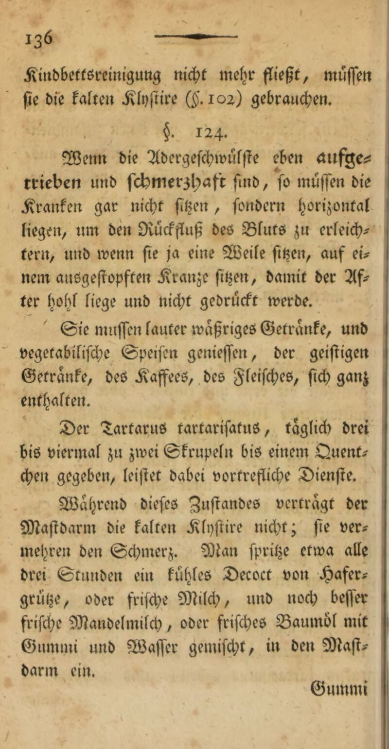 i^mbbctföfci'ni’guttg mc^f mef^r fließt, muffm pe bfe faftcu ixfi^rn’rc loz) gebrauchen. §, 124. I ^Benn bie 7(bergefchit>uf|Te eben anf^c^ j trieben imb fcbnier3l)öft fmb, fo mu)Jen bie | ivranfen gar nicht pJjen, fonbern horizontal | liegen, um ben Dvuefpup beö S3fut0 z« erfeidh^ tern, unb it^enn fie ja eine 5Ö3eile ftnen, auf eü nem außgepopften ivranze fn^en, bamit ber I ter h>>'hf b>ge «nb nicht gebrueft tverbe. i 0ie mujfen lauter waprigeö ©etrvWfe, unb Degetabififche ©peifen genießen, ber geizigen ©etranfe, beß ivaffeeß,. beß gfeifcheß, ft(h) ganj enthalten. ^er '^artaruß tartarifatuß, fdglid) brei biß biermal z« Z'^^^ ©frupeln biß einem Quente (hen gegeben, leipet babei bortrepiche ^ienpe. ^dhrenb biefeß 5«panbeß bcrtrdgt ber 50^apbarm bie falten ivlppire nid;t; fie ber^ mehren ben 0d;merz. ^3lan fprihe ctma alle brei ©tunben ein fiihleß 2)ecoct bon J^afer^ gtulje, ober frifepe 3!)hld;, unb noch beper frifd;e SHanbelmilch / ober friphcß iSaumbl mit 1 ©ummi unb ^Öaper gemifd;t, in ben 9)lap# barm ein. ©ummi