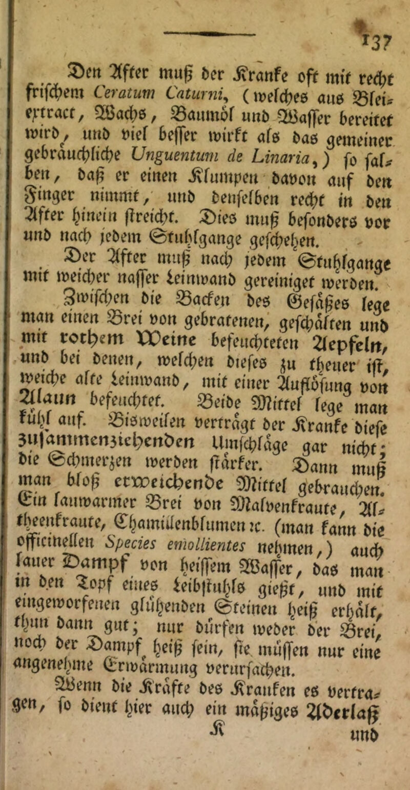 2(ffer ma^ öcr i^rcinfe ofif mff veä)t fri’fci^em Ceratum Catumi, («jefc^ee aaö fdku eytracr, 5ßac|)6, S3aum6f unb QBaffer bereifet tvirö^, imb t>ief befler wirft afß bas gemeiner gebraactjficbe Unguentum de Linaria^) fo faf^ bea, ba^ er einen ^'fampen babcn auf beit Singer nimmt/ anb benfefben red^f in beit :^ffer hinein fireidbf. 3)ieö ma^ befonberö bor anb nacb iebem @tabfgange gefd;e(^ert. 3)er Elfter ma^' naci; /ebem etab/gange mit wetd)er nciffer leinanmb gereiniget werben 3wifd;en bie Warfen beö ©efab^es lege man einen S5rei »on gebratenen, gefd;dffen unti mit rot^em XOtint befead?teten ^lepfclit, anb bei benen, wefd;en biefeß fbeaer ift weicbe affe leinwanb, mit einer 2(afl6fana noit ^ aim befeudptet. g3eibe mttef fege man tubi auf. igiöweifen berfrdgt ber itranfc biefe 3iM^mmen3icl;)citbcrt Umfcbfdae gar nicht' bie ed^mer^en werben frdrfer. 3)ann nuiß man bfo^' etweicbcntfe mtte! gebraad)en: Q:in lauwarmer 55rei non fOfafnenfraate, %enfraate, C^amiüenbfamen :c. (man fann bie oiftcmmen Spedes emollientes nehmen,) and) fmw2)ampf »on SBolfcc, 6a9 mait m bm Sopf CHICS icib|hiljfs gic^c, „„s |„if ciiigcisccfcHcii gfuljcitbcn ©tciiicn bcifi crhälf, tl)an bann gut; nar burfen weber ber ^rei noch ber ^ampf^ §eih' fein, fie maffen nar eine angenel.ane Q:rwarmang nerarfacben. ^enn bie iirdffe beb i\ranfen eß berfra^ 9«?»/ fo bient l^ier and; ein mdbigeß :^^ct(ag anb