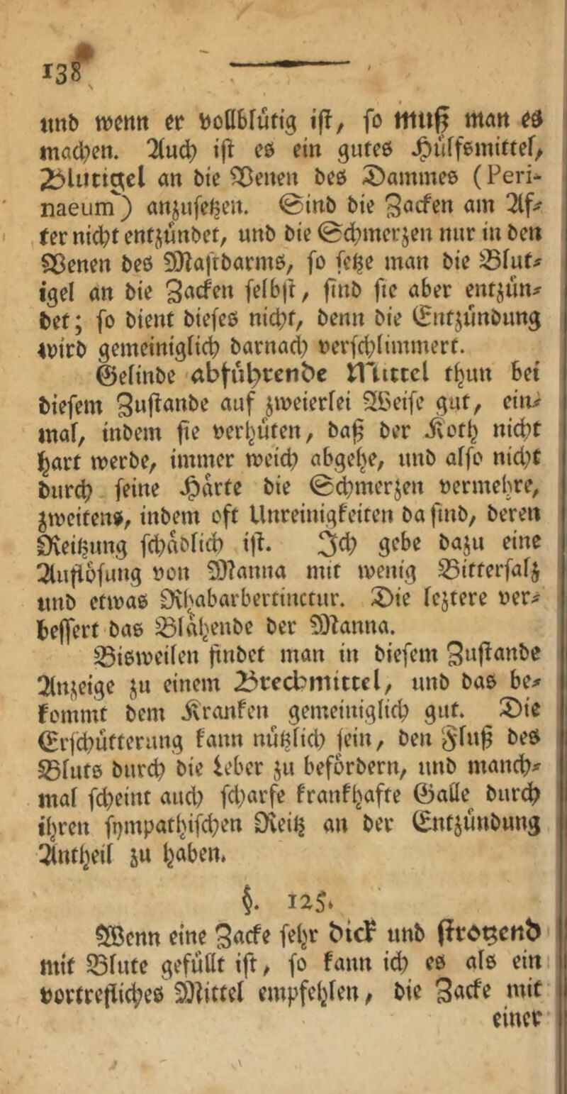 138* ' tinb wetttt tt boHblufig ijT, fo Hitiß mart tna(l;ett. 2(ud? eö ein gutes J^iiffemitteO i 2j>liitiaicl an bie Seiten beß 5)amme6 (Peri- naeuirT) anjufeljen. @inb bie am 2lf^ rer nid)f entjünbet, unb bie 0d?merjen nur in ben Sßenen beß 9}|aftbarmß, fo fc^e man bie S5iuf;f igel an bie 3«^^» |t»b fie aber ent^un# bet; fo bient biefeß nicht, benn bie CEntjünbung 4oirb gemeiniglich barnacl) oerfchlimmert. ©elinbe abtiH^rcn^c illittcl thun bet biefem i^eierfei Sfbeife gut, ein> mal, inbem fie oerhüten, ba^ ber ^oth nicht l^art merbe, immer meich abgeije, unb affo nicht burch fei«^ ^arte bie (g^merjen oermehre, ^toeitenß, inbem oft Unreinigfeiten bafmb, bereu Oveitjung fcl)abfid) ifl. 3cl; gebe baju eine 3lu|lofung oon 93?anna mit loenig S5itferfafj imb etioaß Dvhabarbertinctur. 2)ie festere oer^ belfert baß ^lahenbe ber ?0knna. 35iß\oeilen |t»bct man in biefem ^wf^^itbe 2(n^eige ju einem 25tecbmittcl, unb baß be^r fomnit bem itronfen gemeiniglich gut. ®ie ©rfchütterung bann nüftlicl) fein, ben beß S5lutß burch bie leber ju beforbern, unb manche mal fcheint aud? fd)arfe franf^afte ©aüe^ burch ihren ft)mpathifd;en Dveitj an ber ©ntjünbung 2lntheil 5u h^^ben. 12^ ?XBcnn eine (iro^cnb mit Sßlute gefüllt ift, fo fann id? eß alß ein bortrcflicheß 20?ittel empfehlen ^ bie 3<^cfe mit einet