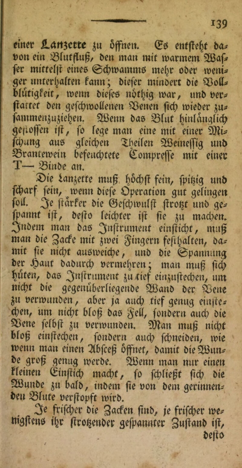 em^if LAti^cttc öffnen. (Eö enfjTe^f ba;» Don ein 5öfnffiu0/ ben man mit marinem Sßaf» fer miffelft eines (gc^mamms mel^r ober menu ger nnterl^aifen fann; biefer minöert Die ?33o(i^ blutigfeit, menn biefes notl^ig mar, imb Der^ flarref ben gefc^moUenen SÖenen fid? mieber jn^* jammen^ujie^en, Stßenn bas iöfut ^inlangfi^ gefiojfen i|t, fo fege man eine mit einer fd?ang aus gfeic^en ^heifen Söeineffig unb S5rantemein befeuchtete feompreffe mit einer T-— 33inbe an. 3)ie lan^ette mu^ fiodbjl fein, fpißig unb fdbarf fein, ^menn biefe Operation gut gelingen 3e ftdrfer bie ©efchmufff (Tro^t unb ge^ fpannt ijl, beflo feichter ift fie ju macl>en. 3»bem man bas ^nfirument einfti^t, mag man bie 3acfe mit jmei 5»n3^rn fefiiiaften, ba^ mit fie nicht ausmeiche, unb bie 0pannung ber 4)aut baburch »ermehren; man muf fich hüten, bas ^^^ffrument ju/tief ein;^uftechen, um nicht bie gegenuberfiegenbe Sßanb ber ^ßene ^u nermunben, aber ja auch tief genug einfte^ Chen, um nicht bfog bas §eff, fonbern auch bie ^ene fefbfi ^u nermunben. 9}lan mu0 nicht Bfo^ einjtechen, fonbern auch fchaeiben, mie menn man einen 2fbfcef öffnet, bamit bieStBun^ be gro^ genug merbe. 2Benn man nur einen ffeinen (Einffich macht, fo fchfie^t fiep bie 3Bunbe ^u bafb, inbem jie non bem gerinnen^ ben 33fute Derffopft mirb. 3e frifcher bie 3<tcftn finb, je frifdher me^ tngjfens iljr (Tro^enber gefpannter äufianb ift, bejto