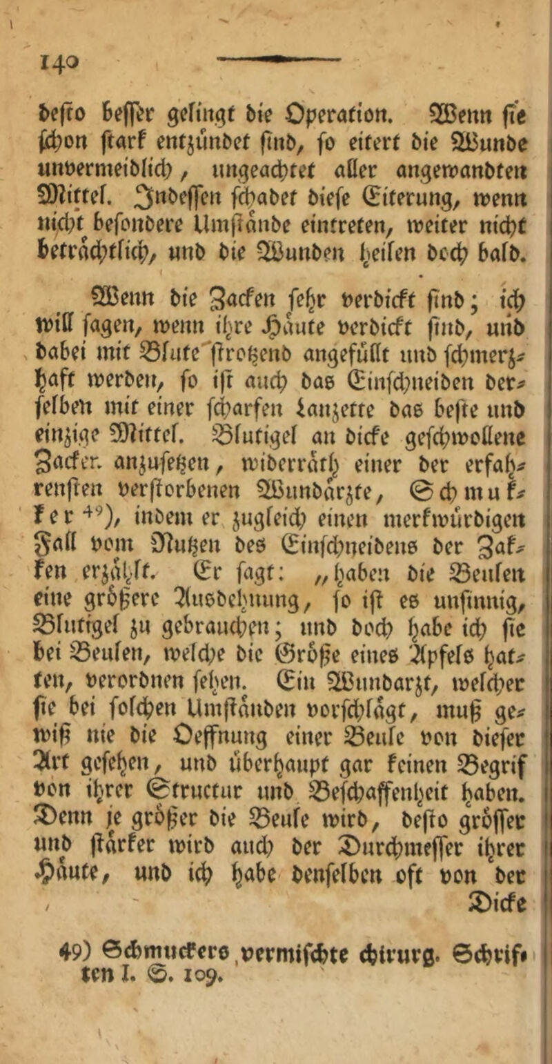 l 140 —— befto gcfmgf bie Operado». SBenn fit fii^on ftarf entjünbct fiitb, fo eitert bie SBunbe luiüermeiblid), luigeacptet aöer angen?anbteii S^ittef. 3nbe|]e» fi^abet btefe (Eiterung, n>entt ni(i/t befonbere Umfiunbe eintreten, weiter nicpt Betrfld;tfi(B/ unb bie Sißunben I^eifen bc4? bafb. SBenn bie ^acfen fe^r nerbicft finb; ic^ tviCf fagen, wenn il^re J^aute »erbicft ftnb, uiib > babei mit 35fute|lrcljenb migefußt imb fd)merj^ f^aft werben, fo i)t aucp bae (Einfd^ueiben ber^ fefben mit einer fcparfen Unjette bae befte unb einjige ?9dttcf. ^futigel an bicfe gefd)woßene Siicfer, anjufetjen, wiberrati} einer ber erfa^^ renften »erworbenen Stöunbarjte, ©cpmuf^ f e r inbem er jugfeid; einen merfwurbigeit gaß »om S^utjen bee (Einfd;neiben0 ber fen erjagt. (Er fagt: /, l^aben bie Seufeit eine grbWere ^luebef'uung, fo iW ee unfmnig, SBfutigef ju gebraud;en; unb bod? l^abe id; fic bei 35eufen, weld;e bie ©ro^e einee 2(pfefe fjat^ ten, »erorbnen feigen. (Ein 5H3unbarjt, wefcbec pe bei fofcben UmWanben »orfdjfagt, mup ge^ wip nie bie Oeffnung einer S3eufe »on biefer 3(rt gefe^en, unb überhaupt gar feinen ^egrif »on iljrcr fetructur unb ^efcbaffenl^eit Ijaben. 3!)enn je großer bie 55eufe wirb, befto groffec imb parfer wirb aud? ber ^urd)meffer i^rec ^)ttute/ unb i^ ^abe benfefben oft »on *bec / ' S)icfe 49) ©<bnuidferö,»ermifcbte ebirurß- 6(bvif» ten I. <S. 109.