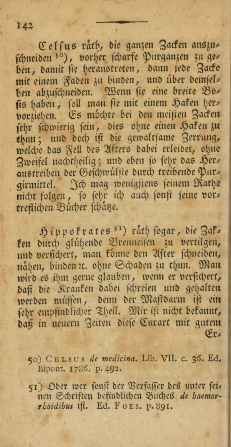 (Teffuö rat^, bic gmtjert Siefen auöju^ f(i)iteibett ^°), tjorljer fcl;arfe ^urgaiiien ju bett, bamit ftc ^crauötrefen, bann Kbe mit einem J^ben ju binben, unD über bem|ef^ ben abjufd^neiben. 2ßenn fie eine breite ftß Imben, fett man fie mit einem ^afen i^er^ borjieljen. mbebte bei ben meifien fei^r fd;mieri9 fein , bieß o^ne einen J&afen j^u tljnn; tmb bod? ifi bie gemaftfame mefebe baß gell beß 2(fterß babei erieibet, otjne ^meifef nadubeifig; unb eben fo fe^r Daß Jöer:? anßtreiben Der ©efchtmÜffre burd) freibenbe ^ur^ ^ girmittef. 3d) mag menigftenß (einem Q^atl^e ' nicht folgen, fo fel^r id; and) fonfr feine ^ou tre^id;en 33ud)er fcbaBe. ^ippofrateß^O rafb fogar, bie fen burd} glub^nbe 53renneifen ju vertilgen, unb verfid)ert, man fonne ben ^fter febneiben, naben, binben :c. ebne @d)aben j^n tbim. £9?au mirb eß ibm gerne glauben, wenn er verftd^ert, baf bie '^raufen babei febreien unb gebalten merben muffen, beim ber 5)?afibarm ift eilt (ebr cmpftnblid)er '^b'-’d- ift nicht bef'annt, ba§ in neuern feiten biefe (£urart mit gutem (Er;» 50) C E L s u s de tnedicina. Lib. VII. c. 35. Ed. Bipont. 1706. p. 492. ' 51) £)ber mer fonfr ber 25erfa(fcr beß unter fe{< nen ®d)riftcn bcfinblid)cn 53iid)eß de haemor- rhoidibuf i(t. Ed. Foes. p. 1191.