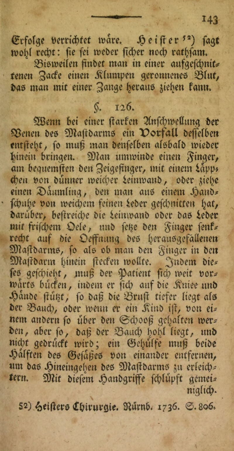 (Eifofgc öernd^fet wäre. J&etfrer^®) fagt wol}f rcc^t: fie fei weber fi(4)er noc^ röf(>fam. SBiöweifen ftnbet man in einer aufgefd^nir^ ■ fenen ivfumpen geronnenes i>a0 man mit einer heraus jieljen fami. §, ia6. SGBenn bei einer ffarfcn 3(nf(^weöimg ter 55enen bes 3)^a|ibarm6 ein Vorfall beffefben entftebt, fo mu^ man benfefSen afsbafb wiebec hinein bringen. 9}ian umwinbe einen am begiiemfien ben ^^ig^finger, mit einem inpp> d}en non bünner weid;er ieinwanb, ober ^iel^e einen X^ikmiing, ben man aus einem Jpanb;^ ' fcbui^e non weichem feinen leber ge[d?nitfen i^at, baruber/ beftreid^e bie U’imnanb ober baö iebec mit frifd;em Oele, imb fel^e ben Singer fenf# red)t auf bie Oejfnimg beö ^erauögefäilenen SHaffbarms, fo af& ob man ben 5lJ?ajlbarm l^inein jTecfen woilte. fes gefcpiebt, mu§ ber ^Patient fid? weit nor^ warfö bücfen, inbem er ftd; auf bie jvniee nnb ^anbe f^uijt, fo ba§ bie ^rujf tiefer Hegt afs ber ^aud;, ober wenn a* ein ivinb iji, non ei^ «ein anbern fo über ben ©d)oo^ gei^aften wer^ ben, aber fo, ba^ ber S3aud; fwld (iegt, nnb nid?t gebrneft wirb; ein ©el^nffe mn^ beibe dpafften beö ©efa^eö non einanber entfernen, «m baö J^ineingeben beö 9}iaf^barmö erieid?^ Jern. 5D?it biefem Jg)anbgriffe fcbiüpft gemeü nigfid;* S2) ^eiflerö iJbwuvöia S^ürnb. 1730. 0.806.