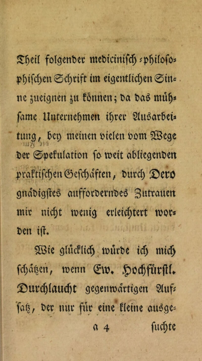 fol^entec mebicittifd^^p^ifofos p^ifc^en 0c^tift im ei^entli^cn 0inc ne jueignen ju f6nnen; ba ba^ mü^* fame Uuterne^men i^rec 5iu6ar6ci» 5cn meinen bklen bom ©ege bet 0pefu(atiDn fo meit abliegcnben I pvaftifd)en0efc^dften; burd) ®CtO gndbiglle^ auffocbevnbeö StJtrauen mit nic^t menig evleic^tevt moc« ben i|?* glücflic^; mürbe id) mic^ fd;d^en, menn (iw, ©utc^Iaudjt gegenmdrtigen 5iuf; ber nur für eine fleine cm^ge^