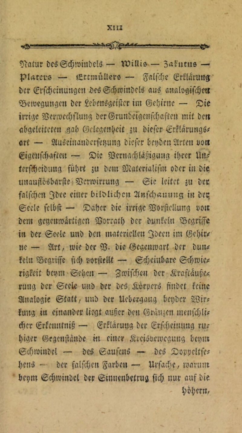 5'atur bc^©djiDinbcB — Vüilliß — 3«Futu6 — piatei’ö — tEttmiillci-ß — §«ircr;c (ErHaruttg:' bcr (Ei'fc^ctnutujen i)c6@($irti!bcB au5 onnlogifc^m ^öcmcgutigi'n ber Sebctiögclflci* ini 6c(;irnc — jDie irrige SJcnuccOflung bcr©runbcigcnfcf;ofrcn mit ben cbgelcitftcn :gab Gelegenheit ju biefer ^rflarungö# ort — Sluoeinanberfeßung biefer bei)beti Slrtcii Dott gigenfehaften — ®ic ?Öernarh((ä!?igung ihrer Vlti^’ terfeheibung fuhrt ju bem S)iüti'rialifiu ober in bic unaujf5^bflr(le 55ern)irrung — ©ic leitet ju bcc falfchen 3bec einer bilMicl^cu 2lnfcI)Äuung in bcc, ©ccle felhft — ®aher bie irrige ^Borftellung ooit bem gegciinjdrtigcn 25orratl) ber bunfcln begriffe in ber ©celc uub ben materiellen 3bcen im ©ehir#' ne— Strt/ mie ber bic ©egenmart ber bun^^ fein ?5cgritTe fti) oorfiellt — ©dheinbare ©thrcic/ rigfeit bc;)m ©ebcn — ganfehen bcr Ärnfraupc/; ruug bcr ©ecle uub ber bC'3, Äörpcri5 fi'nbct feine Slnalogie ©talt/ uub bcr Uehergaug hei;bcr 2Öir« fung in cinanber liegt auhcr ben ©raiijcn mcnfdhlü eher (i;rfenntni§ — (Jrflnrung bcr ©ifcOcinung rii.- higer ©egenildnbc in einer Ärei^oemegung henm ©cOminbcl — bc5 ©aufenS — bcö Soppcltfc? ' hen^ - bcr falfchcn Farben — UrfachC/ mnvuni bci;m ©chwinbcl bcr ©innenbetrug fich nur auf bie l;ohcrn/ \