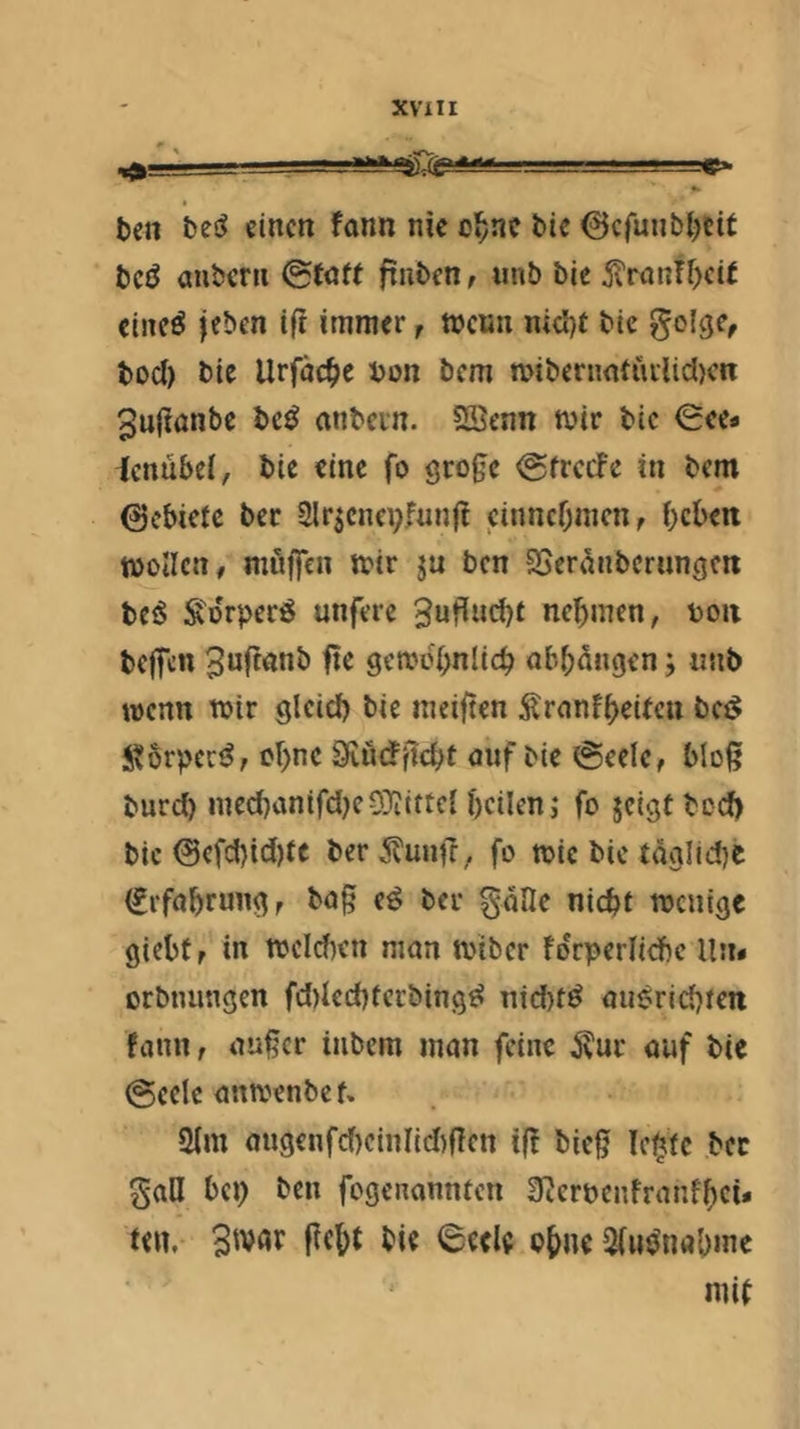 t)cn einen fann nie cl^nc t>ic ©efunbijeit bcö aubcrii 0taf( finben, unb bie 5xrontf)ci( cincö jeben i(i immer, meun nicljt bie §olge, boef) bie Urfäc^ie bon bem mibenmtiiilidK« ^uftanbe bc^ «nbcin. ?ffienn mir bie <2ee« ienübel, bie eine fo @frccFc in bem 0cbiete ber Slr^cnepfunft cinncr;nicn, beben moUcn, muffen mir ju ben aSeranbernngen beö iSorpcrö unferc Snt^nebf nehmen, bon beffen ^nftemb fte gemcbnlicb obbangen 5 «nb wenn mir glcieb bie meiften ÄrnnfbeUcu bci^ J^orpcc^, ebne Seudfiebt mif bie @eele, bloß burci) med)anifd)eO}iiftcl heilen ,* fo jeigt bc(^ bic 0efcbid)fc ber 5?unff ^ fo mic bie täglid)e (Erfahrung r ba§ e^ bei* göfle nicht menige giebtr in meldien man miber fdrperlicbc lln« orbtnmgen fd)led)fcrbing^ nid)tö auerldjten fann, außer inbem man feine ^ur auf bie (Seele anmenbe f. 2(m augenfd)cinl{d)ßcn iff bieß Ic^tc ber gaH bei) ben fegenannten S^crbcnfranfhci* ten. ßebt bie (Seele ob»^ aiim^nabme mif