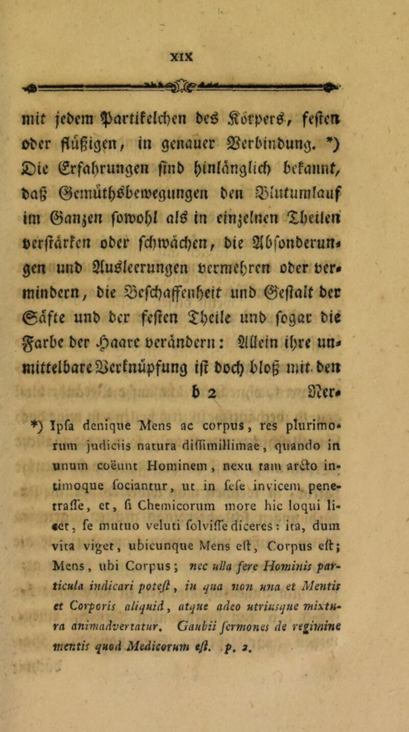 ^ ■■■ '■■■■ ■ ■ ■■■■-“»i- mit jcbcm ^ortifelcf)cn bc^ Äörper^, fejTcn ober fliifigen, in genauer S^erbinbung. *) £)ie (2rfa^)rungen finb ^iniangilcf) befaiint, tag 0emut5^betüegungen ben .Q5iutumlauf im ©anjen fomof)! afö in einzelnen Xbeilen: oerfrarfen ober fcf}n?dc()cn, bie 2I6iünberun« gen unb Slu^Ieerungen termei^ren ober oer* minbern, bie 53efc{)a(fenbeit unb ©eflolt bec @dfte unb ber fefren 5:I)ciIe unb fogau bie garbe ber v^aarc oerdnbern: 5IÜein i()re un* mittelbore5Berfnüpfung ifl boef) blo^ mit ben b 2 3^er- ♦) Ipfa denique Mens ac corpus, res plurimo» rum judiciis natura diffiinillimae, quando in unum cüeiint Hominein, nexu tarn arito in« timoque fociantur, uc in feie inviceiu. pene- rralTe, et, fi Chemicorum inore hic loqui li- «ct, fe mutuo veluti folvilTe diceres: ica, duin vita viget, ubicunque Mens elf, Corpus eft; Mens , ubi Corpus ; ncc ulla fere Hominis par~ ticula inilkari potefl , in ^ita sion una et Mentis et Coyporis aliquid, atque aiieo utriusque mixtu- ra anmadvertatur, Gaitbii J'crmones de re^imine mentis quod Meditoruvs efi. p, g.
