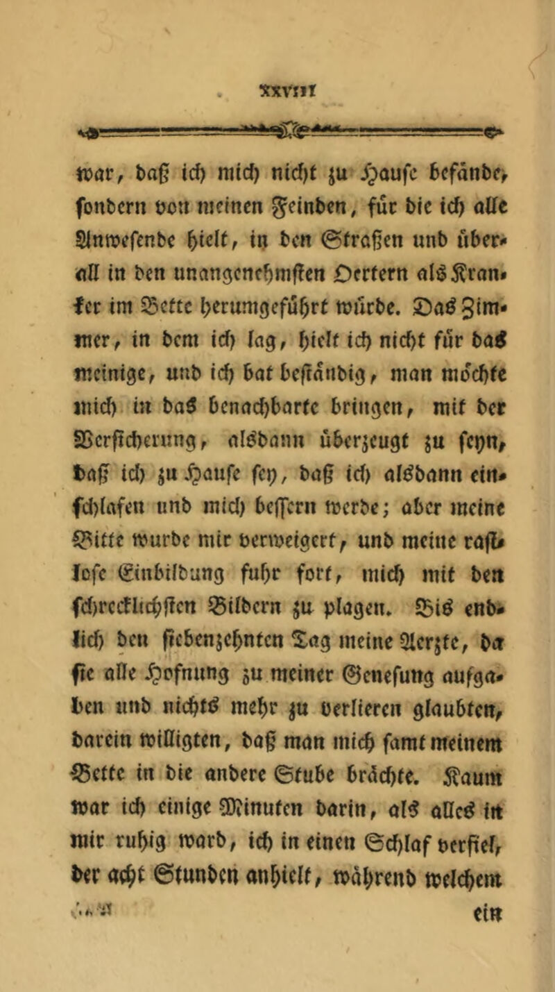 XXVtlt toav, t)oß icf) mid) nid)f ju J^oufc bcfänbe^ fonbcrn öoti meinen geinben, fuc bie ic^ aüt Slnroefenbc in ben ©frößen unb uber^ «H in ben unangcncbmßen Dcrfern nlöton» fer im SSette berumgefu^rt mürbe. £)aö 3ini- iner, in bem id? lag, biflf id) nid)t für bai mcinige, unb icb bat beftatibig, mon mdebfe inid) in ba5 benaebbarfe bringen, mif ber SScrficbening, aldbaim überjeugt ju fenn, fcrtß id) ju ^aufe fc»), baß id) aldbann ein# fd)(ttfen unb inid) beffern merbe; aber meine 5?i«c mürbe mir bermeigert, unb meine raß# Jßfc ©nbilbung fuhr fori, niid) mif ben fd)rccfltcbßcn ^Silbern ju plagen. S5i^ enb* lid) ben ßcbenjcbnfcn ^ag meine Qlerjfe, ba fte ade .^ofnung ju meiner ©enefung aufga. ben unb nicbfi^ mehr ju perliercn glaubten, barein mittigten, baß man micb famt meinem ^etfe in bie anbere ©tnbe brdebte. ^aum mar id) einige gjjinufcn barin, al^ ollc^ fit mir rubig marb, icb in einen 6d)lof ncrßel, ber ©fnnben anbtelf, mabrenb mclcbem