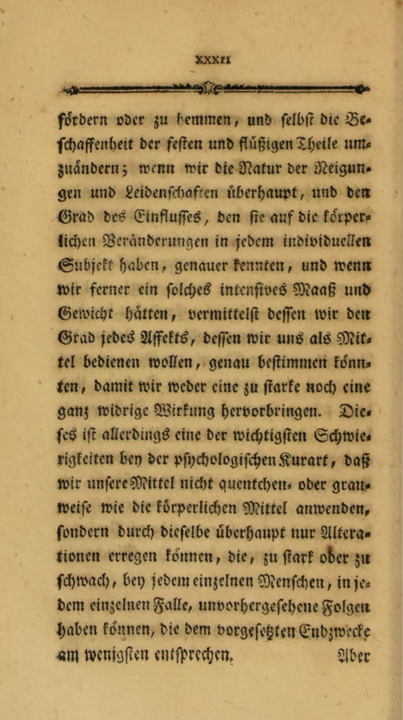 xxxrt 1^1 fiJrbern ober ju ^cmmc^, unb felbfr bie Sc* fcf)nffenbeit ber feften unb flugigenZbeile um* juanbern 5 menti n^tr btc SRntur ber iJJcigun* gen unb ^eibenfdwfrcn überbnupt, unb bcti ©rab bc^ (Pinflulfeg, ben fic <iuf bic fdrpcr» !id)en Scronberungen in febem inbibibucUen (gubjeff genauer fennten, unb ttjcnii totr ferner ein folcbe^ tntenftoejJ ?9?aa§ unb ©etbiebt batten, öcrmitfclfl beffen wir bc« ©rab jebci^ 2lffeff^, beffen Wir un^ alö 03iiC* tel bebienen woüen, genau beftimmen fdnn* ten, bamit wir Weber eine ju ftarfe nod) eine ganj wibrige Sßirfnng beroorbringen. Sie* fc^ ift aöerbtng^ eine ber wiebtigfien ©cbwie* rigfeiten ben ber pfncbologifcben^urarf, ba§ wir unferc?ü?ittcl nid)t quenfd)en* ober gran* Weife wie bie forperlicben ?Qiittc[ anwenben, fonbern burd) bicfelbe uberbanpt nur Sllfera* tionen erregen formen, bie, juffarf ot>er 51t fd)wad), bei) jebcmcinjcinen 0)^cnfcbcn, in fe* bem einzelnen gatte, unoorbergefebene gofgeii ()aben fdnnen, bic bem Porgefe§ten (2:nbjw’ccfe «m tpcnigfvcn cuijfrccbcn, 2lbec