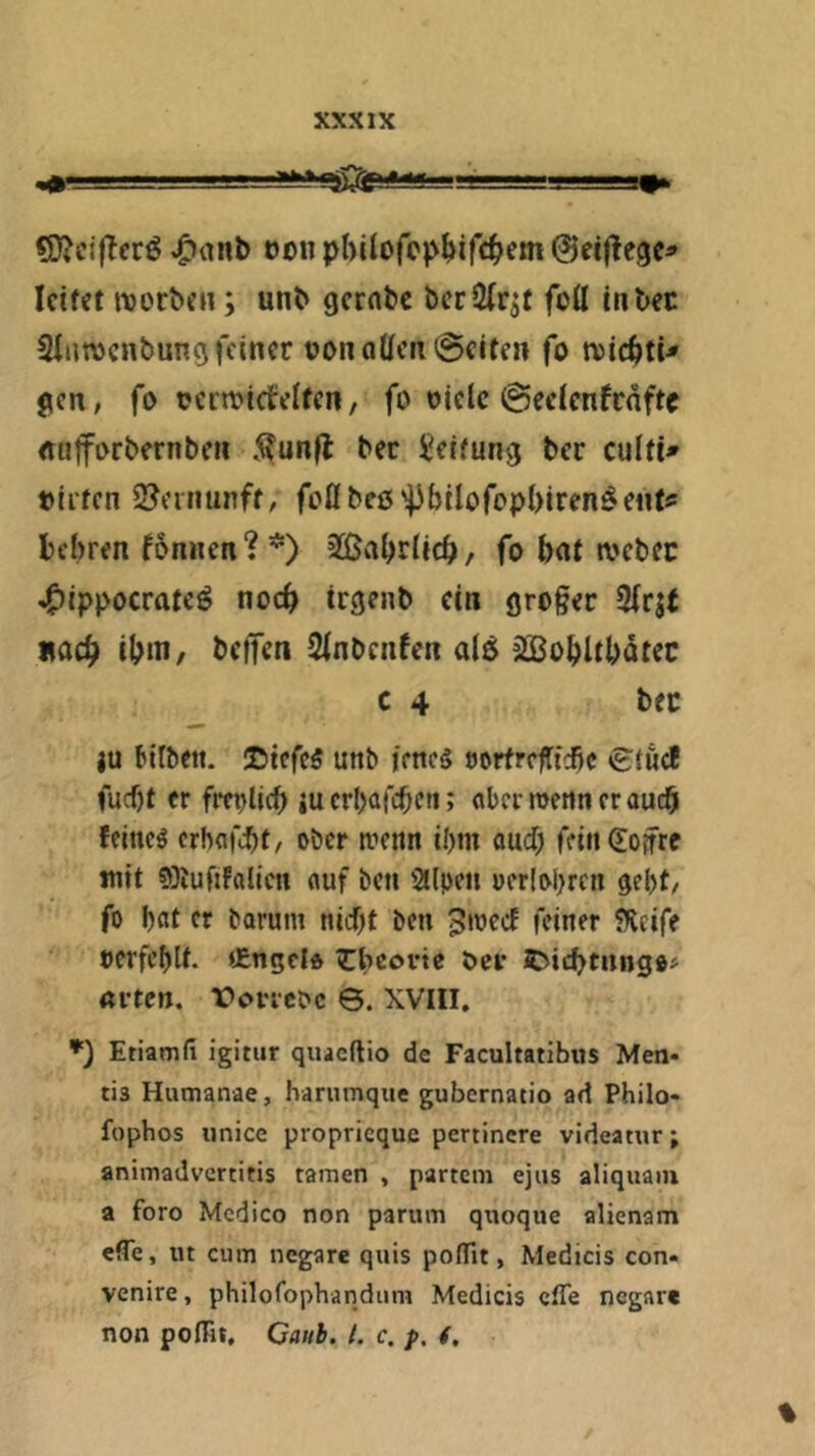 «li}?c{|Tcrö eon pl>ilofc)>Mrd^em ©etjtcgc* Icifet ivorbeii; unb gerate bccÖfr^t fo(I In bet Sinwenbung feiner t)onoUen@eiten fo n)ic6ti^ gen, fo termiefeUen/ fo olde @celenfcnfte «uforbernben 5?unfl: bec Reifung ber culfi» »Irren 2?einunff, foflbeß'^bllofopbiren^enrs bebren fonnen?*) 2ßabrllcb/ fo bor webet ^Ippocrate^ noch trgenb ein großer 3lrst nach IbiH/ beffen Slnbenfen al5 j^Bobltbdtec c 4 bet }U bitbett. ©tefcS unb jeneg »orfrefttebe tgtuc! fucf)t er fretjlicb iu erbafebe« 5 «ber roettn er auch feineg crhflfibt, ober trenn il)tn ouef) fein (Eoifre mit 93iuftfalicn auf beti Sllpen üer!oi>rcn gebt, fo bcit er barum niebt bett ^irecE feiner fRcife rerfebU. tEngclo ^Ibeovte öcr it>icbtnngo» «i-tctt. Vovicoc 0. XVIII, Etiamfi igitur quaeftio de Facultatibus Men- tis Humanae, harumque gubernatio ad Philo- fophos «nice proprieque pertinere videatur; animadvertitis tarnen , partem ejus aliquaiu a foro Medico non parum qnoque alienam effe, lu cum negare quis poflTit, Medicis con- venire, philofophandum Medicis cfTe negare non poffit, Caiib. t. c. f. (. %