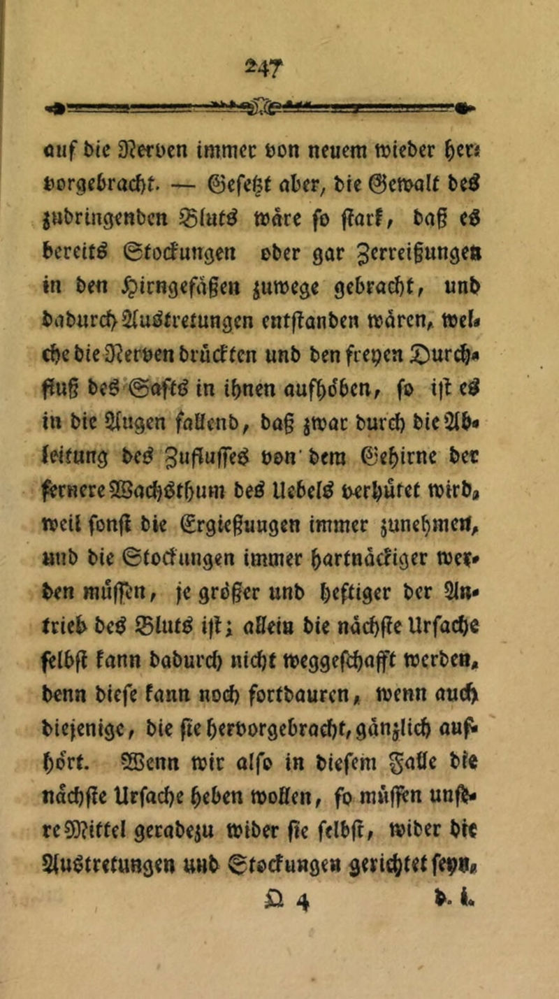 ^47 öuf bic D?ert>cn immcc ton neuem miebcr ^cn t)orge6racf)t — ©efcöf über, bie 0cmalt beö gnbringenbcn ^lut^ mnre fo f?orf^ bog e^ bcrcUö ©tod'ungen ober gor 3^r'^fi§«tigett in ben ^irngcfogen iumegc gebracht f «nb boburcf>2{uöfi’etnngcn entftonben reiircn, tteU che bic D^erten brücftcn unb ben fiepen 5^urch* fing beg’@afit(J in ihnen oufhdbcn, fo i)b e^ in bic Singen foücnb, bog jnjoc bureh bieStb* (eifung be^ bon' bera ©ehirnc bec fernere SBochiJtbuw beÄ liebelt tcrbufet mirba weil fonfi bie €rgicgungen immer junehmeil, »nb bie ©tocfungen immer hortnocliger wer* ben muffen, je gröger unb heftiger ber Sin* trieb be^ Slut^ i)ti oHeia bic nöchgc Urfacbc felbg fonn baburch nicht meggejihafft werbe», bcnn biefe fonn nod) fortbourcn, wenn ouib biejenigc, bie ge hertorgebrodjt, ganjlich oufi hört. SBcnn wir aifo in biefehi S^öe bie nachge Urfache heben woöen, fo mnfl^n unfb* re9)?ittel gerobeju Wiber ge ftlbg, wiber bte Siu^tretungen unb ^tocfuagea gerichtetfepna 0 4 b. i.