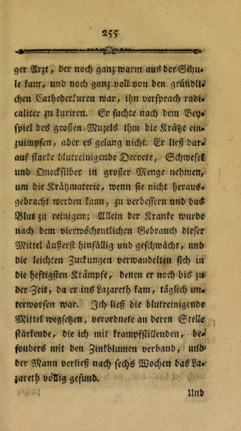 ■ Uli IIMT I i—m».' gcr 2{rjf, bcr nocf) ganj irarm nu^bct*@ä)iu le fauT/ unb ncd) gßnj bottöoti bcn öi'öttbU» d)cn ßöt^cöccfurcn roar, tf)n ücrfprrtcf) raM* calit€r ju furircn. €r fucf)f« nacf) bem fplel bcö 9CO§e« Söiiijclö if;m btc ci«* ^uimpfen, aber gdang ntc()t. lic^ bör-J auf fffli'fe blutrcinigenbc ©ecoefe, ©efjmefef «nb üuecffil^ec in großer COiengc nehmen,- um btc Ärd^maüeric, wenn fie nicf)t f;craue:* gcbröcbi werben fniin; perbeffeni unb batJ 95Iul ju reinigen; SiHein ber 5?ranfc würbe nacf) bem t>ietwecf)enfHcf)cn 6ebraud} biefer S)?itfd du§ei(l binfdflig unb gefdjwdcbf/ unb bie leid}ten ^ucfiwßen perwaubclien fid) in bie ^trdinpfe, benen er nod) bis? jW bcr 3d(f ba er in^Snjarefb fijm, tdgKcb un- terwerfen wor. blufrcinigenbe Mittel wegfe^en, uerorbnete an beren @tdic ftdrfenbCr bie id) mif frampffiitTenben, be-^ fonberö mit ben 5infblumen uerbanb, lufb* bcr ?i}?ann berfleg nach fec^^ S35od;cn baö£a* jaretf) öctTig gcfimb. Unb