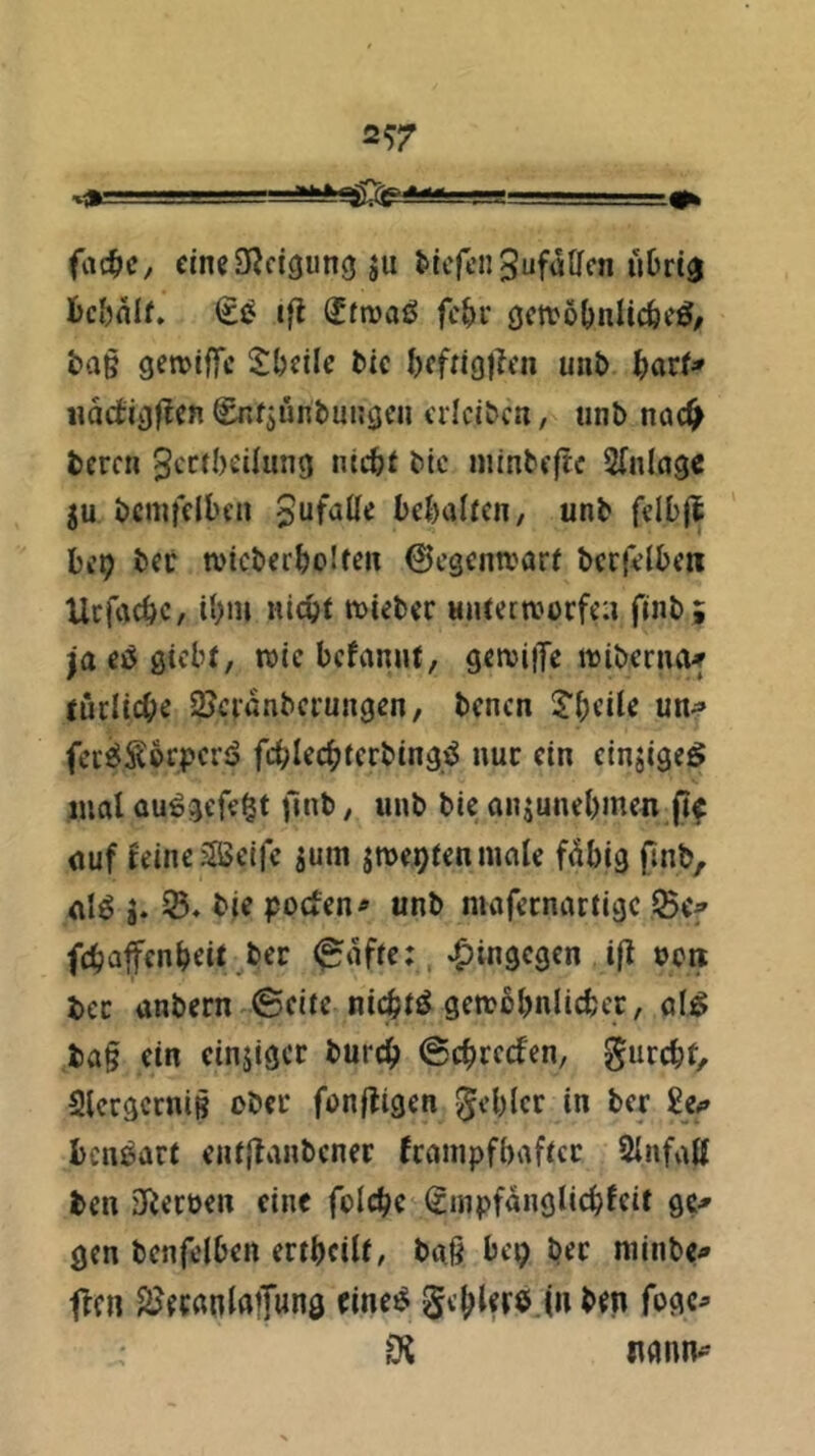2^7 I ■ ■ ■■■ y.... rg-r.«-. ■ .=#fc fac^c, cineS^cIciung ju l'icfcnSufaUcn uDrta bc&olf» (£^ ifl (Jfnjaö fc&i* öcttö^nlicfeeö, t)a§ getviffc Steile tic tffngj^en unt> tarf* «ädigj^en ^»fjüntungen erlci^ca, unb nac^ bercn 3cc(I)eiIun9 nictt btc niinbeftc Sfnlcige 5u bcmfclben Jufalle betalfen, unb felbjl bi’9 bet wicbertolten 0cgentvar( bcrfetbew Ucfactc, U)m nicpt mieber Hiuernjorfea finb; ja eö ßicbf, wie bcfanuf, gerciiTe luiberno^ tuclicbe 2Jctanbcrungen, bencn Steile un^ feci^SerperiS fcblecbterbingj^ nur ein cinjigeö mal au^gefe^t (inb, unb bie anjunebmen jif auf feine aseife jum jroepfenmale f^big finb, alö g. tie poefen^ unb mafernartige IBcf fefjaffenteit bet ^affe;, hingegen ifl tcre tec anbern ©eite nicti^ genjbbnlicbct, al^ ba§ ein einjiger burct ©etreefen, gurebt, SlergctniB ober fonjfigen Rebler in ber Se#» bcnöart entjtanbcner fcainpfbaftcc 2Infall ben 3iecüen eine folcbe Sinpfanglicbfeit ge^ gen bcnfelben ertbeilf/ baß bc^ bet niinbCi» flcn SJecanlafung tine^ Sebler^J» ben fogc^ itönn^