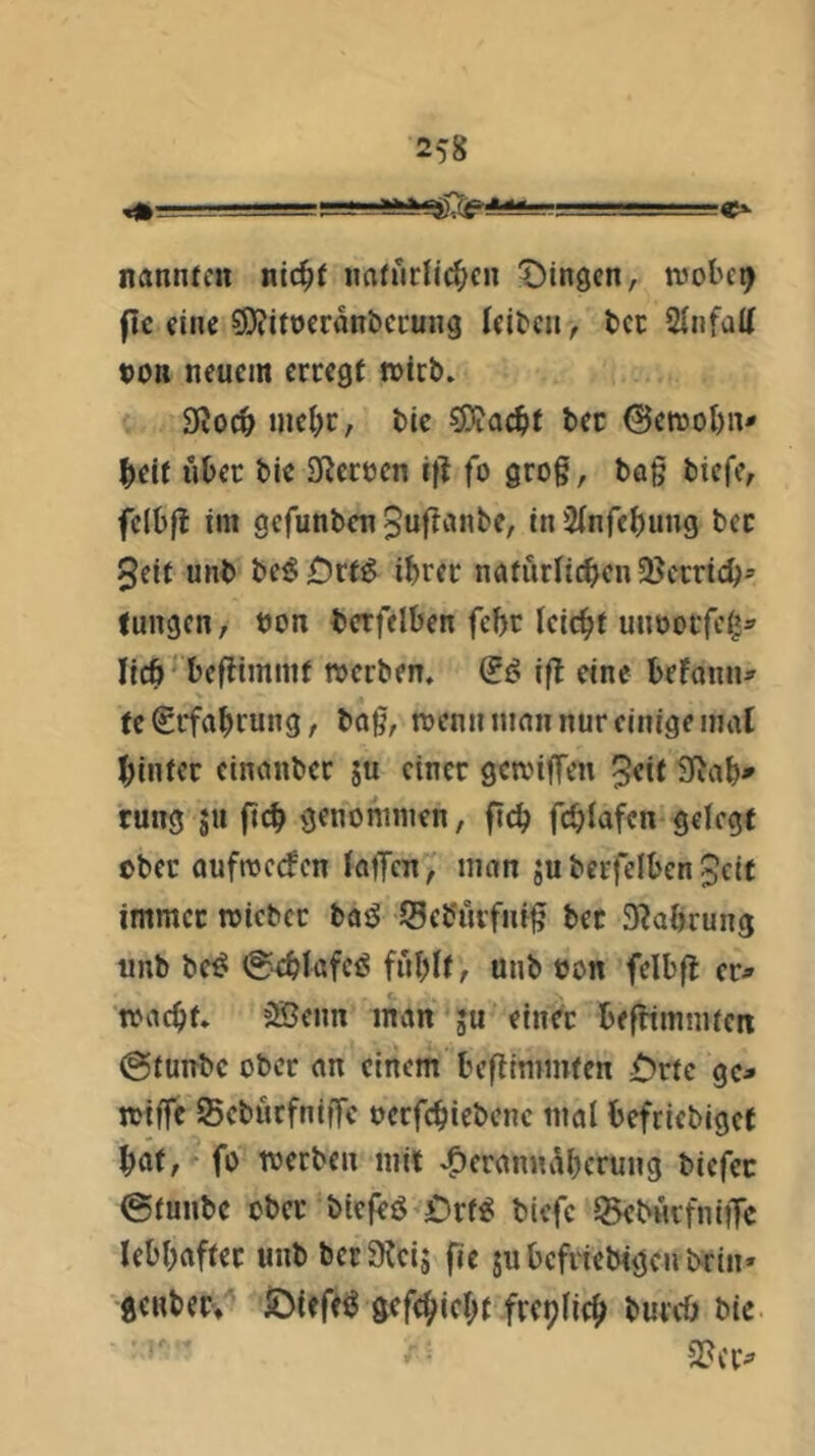er- nannten nic^t naturli^en Idingen, tvol'c^ flc eine sOiitocrdnbci'ung leiten, tcc 2(nfaU t)on neuem erregt n>irb. 9?oc^> mcl;r, tie ^ad)t tec 0etnol)n- ^eif über bie Sfierecn ifl fo grog, bag biefe, fclbft im gefunben 5uganbe, in 2(nfebung bcc 5eit unb beg£)rf^ ihrer natürlichen 58crrich^ tungen, bon berfelben febr leicht uiiborfcii^ lieh ‘ begimmt n>crben. 0f? ifl eine befann^ te Erfahrung, bag, menn man nur einige mal hinter cinanber su einer geanffen 5«it 3^ab* rung ju fleh genoninien, ftch fdjlafen gelegt ober aufroerfen laffen, man jubcrfelbenjeit immer roicber baö Seb'urfnfg bec S^abrung unb be^ 0cblafe<S fnblt, unb eon felbft er^ »acht. 35enn man ;u einer befHmmtcn 0tunbc ober an einem beflimmten £)rtc gc^ »tffe Seburfniffe oerfchiebenc mal befriebiget hat/'-fo »erben mit .^eranndherung biefee 0tunbc ober biefeö £)rf^ bicfc ISeburfniiTc lebhafter unb berS^eij fie jubefriebigenbrin» genbec» IDieft^ gefehieht frcplich burcö bie 2?cr^